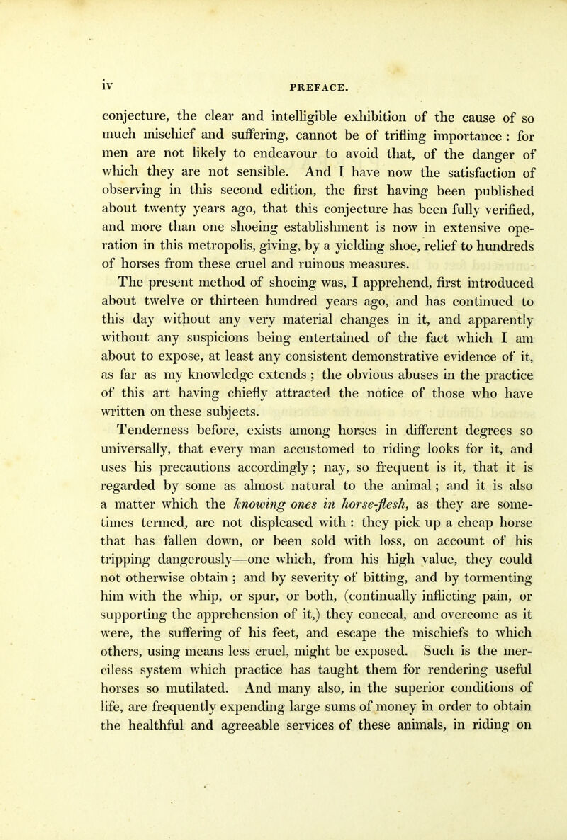 conjecture, the clear and intelligible exhibition of the cause of so much mischief and suffering, cannot be of trifling importance ; for men are not likely to endeavour to avoid that, of the danger of which they are not sensible. And I have now the satisfaction of observing in this second edition, the first having been published about twenty years ago, that this conjecture has been fully verified, and more than one shoeing establishment is now in extensive ope- ration in this metropolis, giving, by a yielding shoe, relief to hundreds of horses from these cruel and ruinous measures. The present method of shoeing was, I apprehend, first introduced about twelve or thirteen hundred years ago, and has continued to this day without any very material changes in it, and apparently without any suspicions being entertained of the fact which I am about to expose, at least any consistent demonstrative evidence of it, as far as my knowledge extends ; the obvious abuses in the practice of this art having chiefly attracted the notice of those who have written on these subjects. Tenderness before, exists among horses in different degrees so universally, that every man accustomed to riding looks for it, and uses his precautions accordingly; nay, so frequent is it, that it is regarded by some as almost natural to the animal; and it is also a matter which the knowing ones in horse-flesh, as they are some- times termed, are not displeased with : they pick up a cheap horse that has fallen down, or been sold with loss, on account of his tripping dangerously—one which, from his high value, they could not otherwise obtain ; and by severity of bitting, and by tormenting him with the whip, or spur, or both, (continually inflicting pain, or supporting the apprehension of it,) they conceal, and overcome as it were, the suffering of his feet, and escape the mischiefs to which others, using means less cruel, might be exposed. Such is the mer- ciless system which practice has taught them for rendering useful horses so mutilated. And many also, in the superior conditions of life, are frequently expending large sums of money in order to obtain the healthful and agreeable services of these animals, in riding on