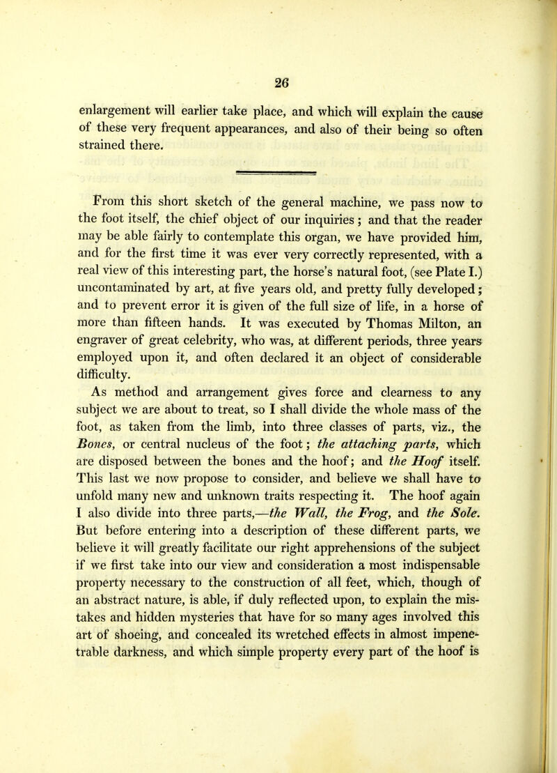 enlargement will earlier take place, and which will explain the cause of these very frequent appearances, and also of their being so often strained there. From this short sketch of the general machine, we pass now to the foot itself, the chief object of our inquiries; and that the reader may be able fairly to contemplate this organ, we have provided him, and for the first time it was ever very correctly represented, with a real view of this interesting part, the horse's natural foot, (see Plate I.) uncontaminated by art, at five years old, and pretty fully developed; and to prevent error it is given of the full size of life, in a horse of more than fifteen hands. It was executed by Thomas Milton, an engraver of great celebrity, who was, at different periods, three years employed upon it, and often declared it an object of considerable difficulty. As method and arrangement gives force and clearness to any subject we are about to treat, so I shall divide the whole mass of the foot, as taken from the limb, into three classes of parts, viz., the Bones, or central nucleus of the foot; the attaching parts, which are disposed between the bones and the hoof; and the Hoof itself. This last we now propose to consider, and believe we shall have to unfold many new and unknown traits respecting it. The hoof again I also divide into three parts,—the Wall, the Frog, and the Sole. But before entering into a description of these different parts, we believe it will greatly facilitate our right apprehensions of the subject if we first take into our view and consideration a most indispensable property necessary to the construction of all feet, which, though of an abstract nature, is able, if duly reflected upon, to explain the mis- takes and hidden mysteries that have for so many ages involved this art of shoeing, and concealed its wretched effects in almost impene- trable darkness, and which simple property every part of the hoof is