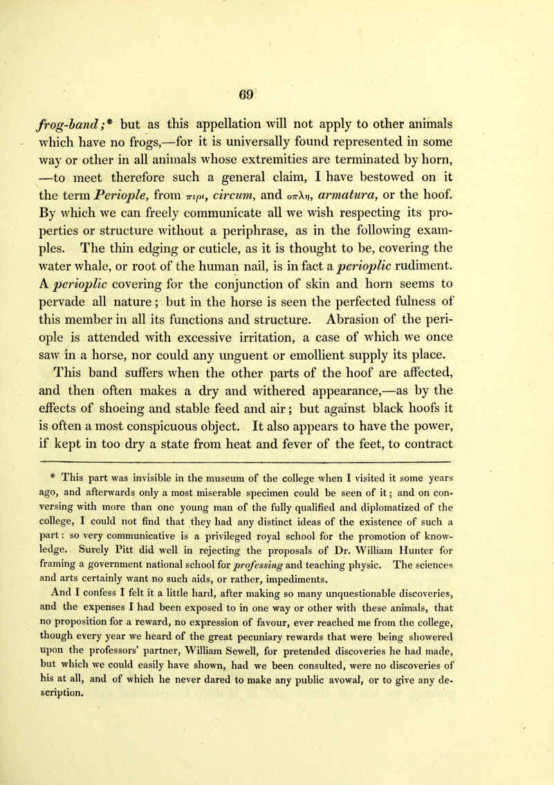 frog-handbut as this appellation will not apply to other animals ' which have no frogs,—for it is universally found represented in some way or other in all animals whose extremities are terminated by horn, —to meet therefore such a general claim, I have bestowed on it the term Periople, from mpi, circum, and ottXjj, armatura, or the hoof. By which we can freely communicate all we wish respecting its pro- perties or structure without a periphrase, as in the following exam- ples. The thin edging or cuticle, as it is thought to be, covering the water whale, or root of the human nail, is in fact a perioplic rudiment. A perioplic covering for the conjunction of skin and horn seems to pervade all nature; but in the horse is seen the perfected fulness of this member in all its functions and structure. Abrasion of the peri- ople is attended with excessive irritation, a case of which we once saw in a horse, nor could any unguent or emollient supply its place. This band suffers when the other parts of the hoof are affected, and then often makes a dry and withered appearance,—as by the effects of shoeing and stable feed and air; but against black hoofs it is often a most conspicuous object. It also appears to have the power, if kept in too dry a state from heat and fever of the feet, to contract * This part was invisible in the museum of the college when I visited it some years ago, and afterwards only a most miserable specimen could be seen of it; and on con- versing with more than one young man of the fully qualified and diplomatized of the college, I could not find that they had any distinct ideas of the existence of such a part: so very communicative is a privileged royal school for the promotion of know- ledge. Surely Pitt did well in rejecting the proposals of Dr. William Hunter for framing a government national school iov professing and teaching physic. The sciences and arts certainly want no such aids, or rather, impediments. And I confess I felt it a little hard, after making so many unquestionable discoveries, and the expenses I had been exposed to in one way or other with these animals, that no proposition for a reward, no expression of favour, ever reached me from the college, though every year we heard of the great pecuniary rewards that were being showered upon the professors' partner, WilHam Sewell, for pretended discoveries he had made, but which we could easily have shown, had we been consulted, were no discoveries of his at all, and of which he never dared to make any pubHc avowal, or to give any de- scription.