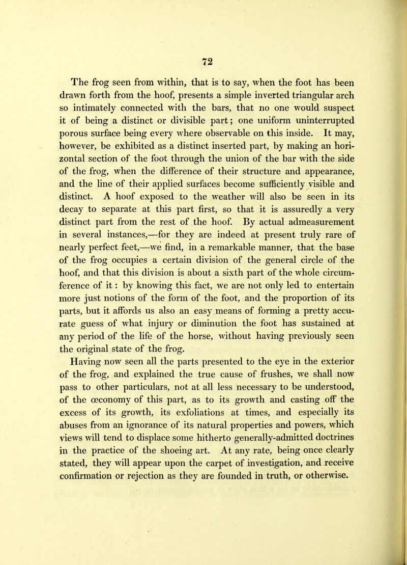 The frog seen from within, that is to say, when the foot has been drawn forth from the hoof, presents a simple inverted triangular arch so intimately connected with the bars, that no one would suspect it of being a distinct or divisible part; one uniform uninterrupted porous surface being every where observable on this inside. It may, however, be exhibited as a distinct inserted part, by making an hori- zontal section of the foot through the union of the bar with the side of the frog, when the difference of their structure and appearance, and the line of their applied surfaces become sufficiently visible and distinct. A hoof exposed to the weather will also be seen in its decay to separate at this part first, so that it is assuredly a very distinct part from the rest of the hoof By actual admeasurement in several instances,—for they are indeed at present truly rare of nearly perfect feet,—we find, in a remarkable manner, that the base of the frog occupies a certain division of the general circle of the hoof, and that this division is about a sixth part of the whole circum- ference of it: by knowing this fact, we are not only led to entertain more just notions of the form of the foot, and the proportion of its parts, but it affiards us also an easy means of forming a pretty accu- rate guess of what injury or diminution the foot has sustained at any period of the life of the horse, without having previously seen the original state of the frog. Having now seen all the parts presented to the eye in the exterior of the frog, and explained the true cause of frushes, we shall now pass to other particulars, not at all less necessary to be understood, of the oeconomy of this part, as to its growth and casting off the excess of its growth, its exfoliations at times, and especially its abuses from an ignorance of its natural properties and powers, which views will tend to displace some hitherto generally-admitted doctrines in the practice of the shoeing art. At any rate, being once clearly stated, they will appear upon the carpet of investigation, and receive confirmation or rejection as they are founded in truth, or otherwise.