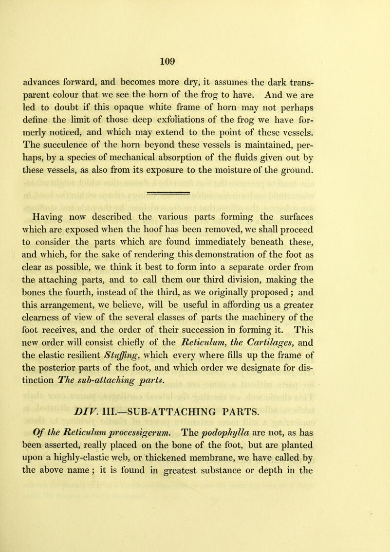 advances forward, and becomes more dry, it assumes the dark trans- parent colour that we see the horn of the frog to have. And we are led to doubt if this opaque white frame of horn may not perhaps define the limit of those deep exfoliations of the frog we have for- merly noticed, and which may extend to the point of these vessels. The succulence of the horn beyond these vessels is maintained, per- haps, by a species of mechanical absorption of the fluids given out by these vessels, as also from its exposure to the moisture of the ground. Having now described the various parts forming the surfaces which are exposed when the hoof has been removed, we shall proceed to consider the parts which are found immediately beneath these, and which, for the sake of rendering this demonstration of the foot as clear as possible, we think it best to form into a separate order from the attaching parts, and to call them our third division, making the bones the fourth, instead of the third, as we originally proposed; and this arrangement, we believe, will be useful in affording us a greater clearness of view of the several classes of parts the machinery of the foot receives, and the order of their succession in forming it. This new order will consist chiefly of the Reticulum, the Cartilages, and the elastic resilient Stuffing, which every where fills up the frame of the posterior parts of the foot, and which order we designate for dis- tinction The sub-attaching parts. DIV. ill.—SUB-ATT ACHING PARTS. Of the Reticulum processigerum. The podophylla are not, as has been asserted, really placed on the bone of the foot, but are planted upon a highly-elastic web, or thickened membrane, we have called by the above name; it is found in greatest substance or depth in the