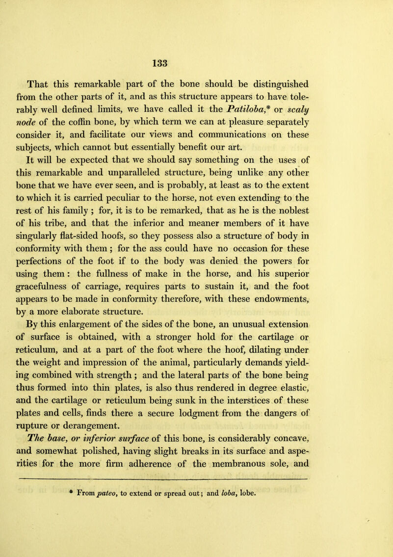 That this remarkable part of the bone should be distinguished from the other parts of it, and as this structure appears to have tole- rably well defined limits, we have called it the Patiloha* or scaly node of the coffin bone, by which term we can at pleasure separately consider it, and facilitate our views and communications on these subjects, which cannot but essentially benefit our art. It will be expected that we should say something on the uses of this remarkable and unparalleled structure, being unlike any other bone that we have ever seen, and is probably, at least as to the extent to which it is carried peculiar to the horse, not even extending to the rest of his family ; for, it is to be remarked, that as he is the noblest of his tribe, and that the inferior and meaner members of it have singularly flat-sided hoofs, so they possess also a structure of body in conformity with them; for the ass could have no occasion for these perfections of the foot if to the body was denied the powers for using them: the fullness of make in the horse, and his superior gracefulness of carriage, requires parts to sustain it, and the foot appears to be made in conformity therefore, with these endowments, by a more elaborate structure. By this enlargement of the sides of the bone, an unusual extension of surface is obtained, with a stronger hold for the cartilage or reticulum, and at a part of the foot where the hoof, dilating under the weight and impression of the animal, particularly demands yield- ing combined with strength; and the lateral parts of the bone being thus formed into thin plates, is also thus rendered in degree elastic, and the cartilage or reticulum being sunk in the interstices of these plates and cells, finds there a secure lodgment from the dangers of rupture or derangement. The base, or inferior surface of this bone, is considerably concave, and somewhat polished, having slight breaks in its surface and aspe- rities for the more firm adherence of the membranous sole, and * From pateo, to extend or spread out; and loba, lobe.