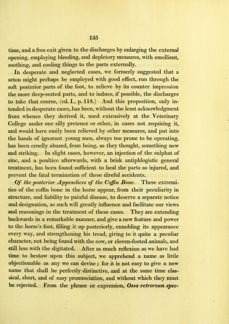 time, and a free exit given to the discharges by enlarging the external opening, employing bleeding, and depletory measures, with emollient, soothing, and cooling things to the parts externally. In desperate and neglected cases, we formerly suggested that a seton might perhaps be employed with good effect, run through the soft posterior parts of the foot, to relieve by its counter impression the more deep-seated parts, and to induce, if possible, the discharges to take that course, (ed. I., p. 118.) And this proposition, only in- tended in desperate cases, has been, without the least acknowledgment from whence they derived it, used extensively at the Veterinary College under one silly pretence or other, in cases not requiring it, and would have easily been relieved by other measures, and put into the hands of ignorant young men, always too prone to be operating, has been cruelly abused, from being, as they thought, something new and striking. In slight cases, however, an injection of the sulphat of zinc, and a poultice afterwards, with a brisk antiphlogistic general treatment, has been found sufficient to heal the parts so injured, and prevent the fatal termination of these direful accidents. Of the posterior Appendices of the Coffin Bone. These extremi- ties of the coffin bone in the horse appear, from their peculiarity in structure, and liability to painful disease, to deserve a separate notice and designation, as such will greatly influence and facilitate our views and reasonings in the treatment of these cases. They are extending backwards in a remarkable manner, and give a new feature and power to the horse's foot, filling it up posteriorly, ennobling its appearance every way, and strengthening his tread, giving to it quite a peculiar character, not being found with the cow, or cloven-footed animals, and still less with the digitated. After as much reflexion as we have had time to bestow upon this subject, we apprehend a name as little objectionable as any we can devise ; for it is not easy to give a new name that shall be perfectly distinctive, and at the same time clas- sical, short, and of easy pronunciation, and without which they must be rejected. From the phrase or expression, Ossa retrorsum spec-