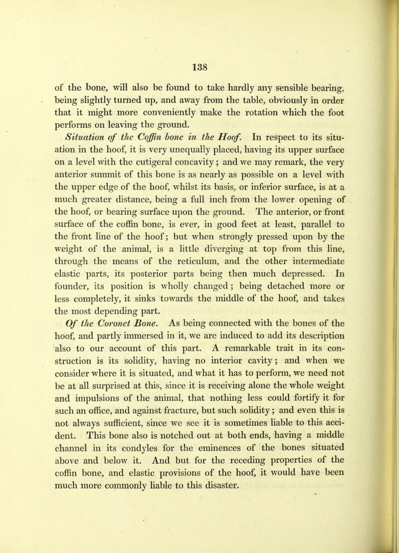 of the bone, will also be found to take hardly any sensible bearing, being slightly turned up, and away from the table, obviously in order that it might more conveniently make the rotation which the foot performs on leaving the ground. Situation of the Coffin bone in the Hoof. In respect to its situ- ation in the hoof, it is very unequally placed, having its upper surface on a level with the cutigeral concavity; and we may remark, the very anterior summit of this bone is as nearly as possible on a level with the upper edge of the hoof, whilst its basis, or inferior surface, is at a much greater distance, being a full inch from the lower opening of the hoof, or bearing surface upon the ground. The anterior, or front surface of the coffin bone, is ever, in good feet at least, parallel to the front line of the hoof; but when strongly pressed upon by the weight of the animal, is a little diverging at top from this line, through the means of the reticulum, and the other intermediate elastic parts, its posterior parts being then much depressed. In founder, its position is wholly changed; being detached more or less completely, it sinks towards the middle of the hoof, and takes the most depending part. Of the Coronet Bone. As being connected with the bones of the hoof, and partly immersed in it, we are induced to add its description also to our account of this part. A remarkable trait in its con- struction is its solidity, having no interior cavity; and when we consider where it is situated, and what it has to perform, we need not be at all surprised at this, since it is receiving alone the whole weight and impulsions of the animal, that nothing less could fortify it for such an office, and against fracture, but such solidity; and even this is not always sufficient, since we see it is sometimes liable to this acci- dent. This bone also is notched out at both ends, having a middle channel in its condyles for the eminences of the bones situated above and below it. And but for the receding properties of the coffin bone, and elastic provisions of the hoof, it would have been much more commonly liable to this disaster.