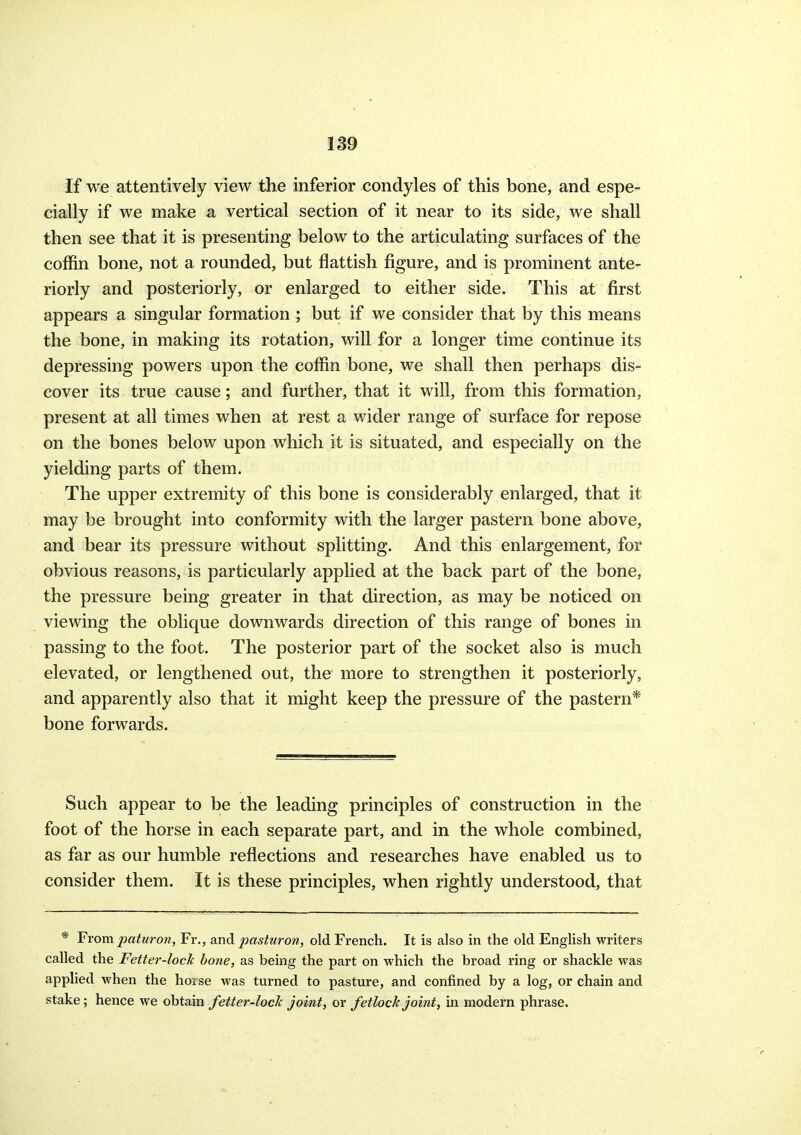 If we attentively view the inferior condyles of this bone, and espe- cially if we make a vertical section of it near to its side, we shall then see that it is presenting below to the articulating surfaces of the coffin bone, not a rounded, but flattish figure, and is prominent ante- riorly and posteriorly, or enlarged to either side. This at first appears a singular formation ; but if we consider that by this means the bone, in making its rotation, will for a longer time continue its depressing powers upon the coffin bone, we shall then perhaps dis- cover its true cause; and further, that it will, from this formation, present at all times when at rest a wider range of surface for repose on the bones below upon which it is situated, and especially on the yielding parts of them. The upper extremity of this bone is considerably enlarged, that it may be brought into conformity with the larger pastern bone above, and bear its pressure without splitting. And this enlargement, for obvious reasons, is particularly applied at the back part of the bone, the pressure being greater in that direction, as may be noticed on viewing the oblique downwards direction of this range of bones in passing to the foot. The posterior part of the socket also is much elevated, or lengthened out, the more to strengthen it posteriorly, and apparently also that it might keep the pressure of the pastern* bone forwards. Such appear to be the leading principles of construction in the foot of the horse in each separate part, and in the whole combined, as far as our humble reflections and researches have enabled us to consider them. It is these principles, when rightly understood, that * From.paturon, Fr., and pasturon, old French. It is also in the old English writers called the Fetter-lock hone, as bemg the part on which the broad ring or shackle was applied when the hoise was turned to pasture, and confined by a log, or chain and stake; hence we obtain fetter-loch joint, or fetlock joint, in modern phrase.