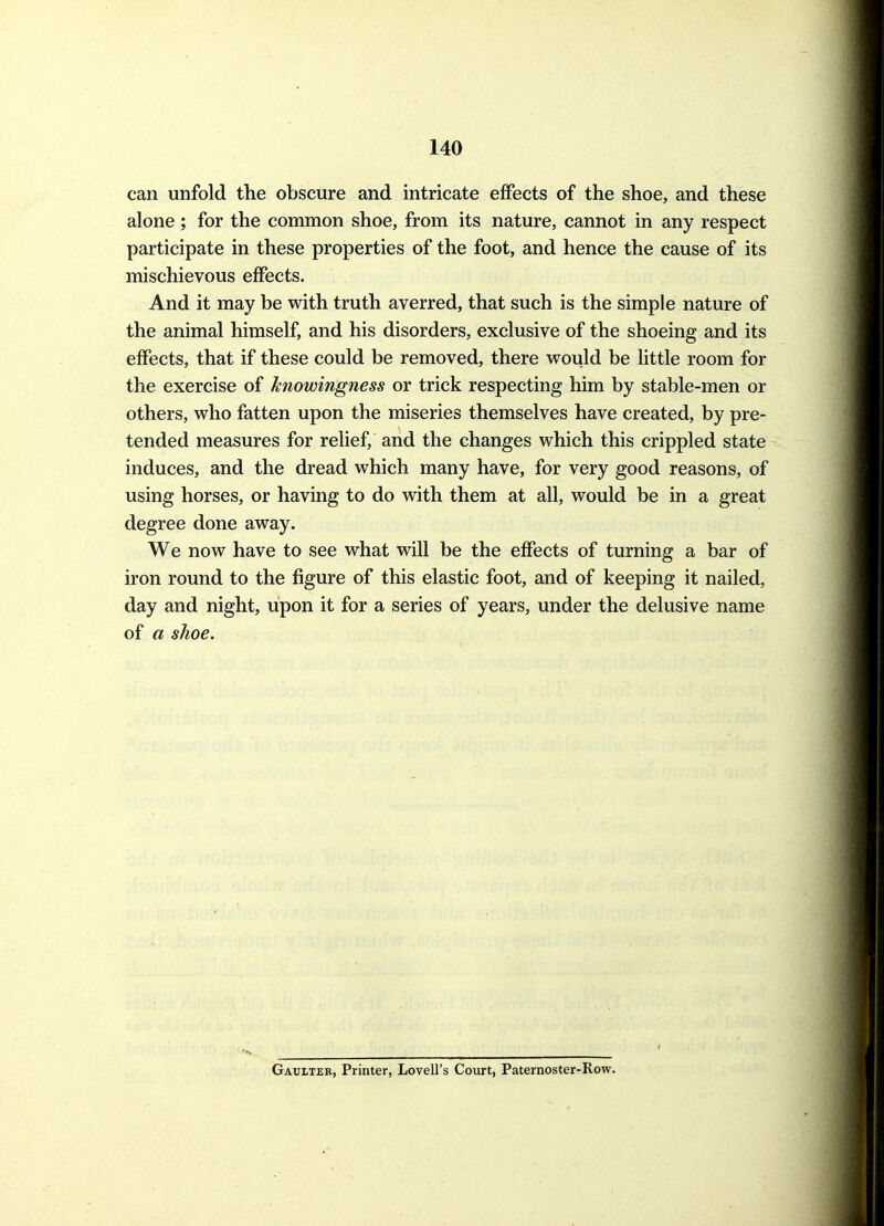 can unfold the obscure and intricate effects of the shoe, and these alone; for the common shoe, from its nature, cannot in any respect participate in these properties of the foot, and hence the cause of its mischievous effects. And it may be with truth averred, that such is the simple nature of the animal himself, and his disorders, exclusive of the shoeing and its effects, that if these could be removed, there would be httle room for the exercise of hiowingness or trick respecting him by stable-men or others, who fatten upon the miseries themselves have created, by pre- tended measures for relief, and the changes which this crippled state induces, and the dread which many have, for very good reasons, of using horses, or having to do with them at all, would be in a great degree done away. We now have to see what will be the effects of turning a bar of iron round to the figure of this elastic foot, and of keeping it nailed, day and night, upon it for a series of years, under the delusive name of a shoe. Gaulter, Printer, Lovell's Court, Paternoster-Row.