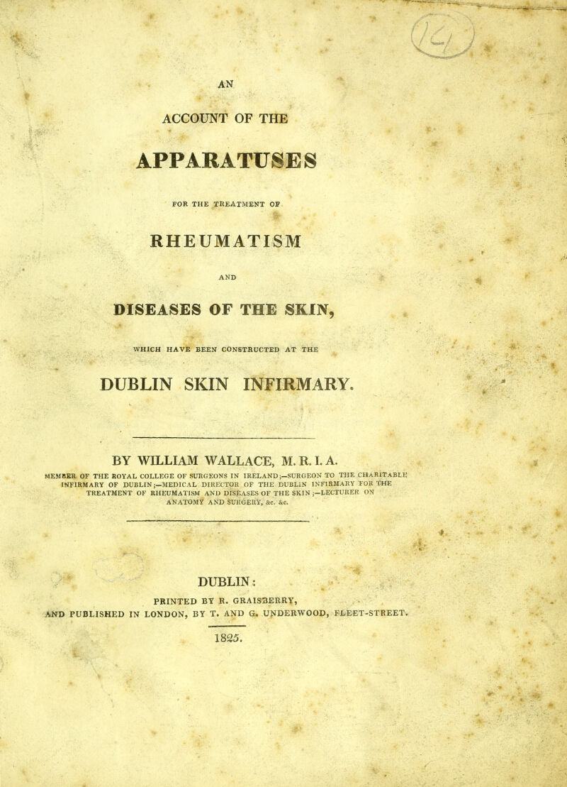 AN ACCOUNT OF THE APPARATUSES FOR THK TREATMENT OF RHEUMATISM AND DISEASES OF THE SKIN, WHICH HAVE BEEN CONSTRUCTED AT THE DUBLIN SKIN INFIRMARY. BY WILLIAM WALLACE, M. R. I. A. MEMBER OF THE ROYAL COLLEGE OF SURGEONS IN IRELAND;—SURGEON TO THE CHARITABLK INFIRMARY OF DUBLIN;—MEDICAL DIRECTOR OF THE DUBLIN INFIRMARY FOR THE TREATMENT OF RHEUMATISM AND DISEASES OF THE SKIN ;-LECTURER ON ANATOMY AND SURGERY, &c. &c. DUBLIN: PRINTED BY R. GRAISBERRY, AND PUBLISHED IN LONDON, BY T. AND G. UNDERWOOD, FLEET-STREET. 1825.