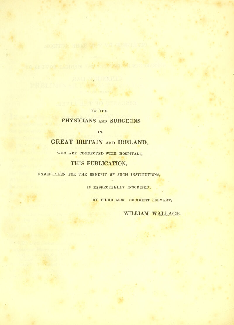 TO THE PHYSICIANS AND SURGEONS IN GREAT BRITAIN and IRELAND, WHO ARE CONNECTED WITH HOSPITALS, THIS PUBLICATION, UNDERTAKEN FOR THE BENEFIT OF SUCH INSTITUTIONS, IS RESPECTFULLY INSCRIBED, BY THEIR MOST OBEDIENT SERVANT, WILLIAM WALLACE.