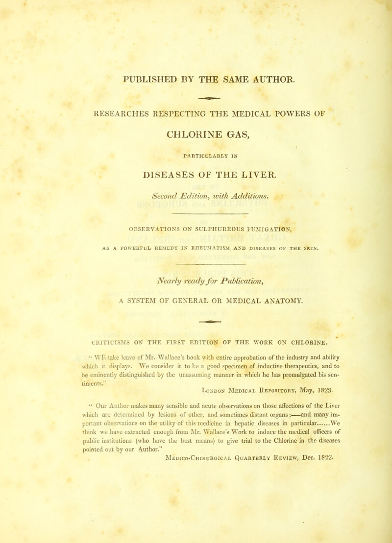 PUBLISHED BY THE SAME AUTHOR. RESEARCHES RESPECTING THE MEDICAL POWERS OF CHLORINE GAS, PARTICULARLY IN DISEASES OF THE LIVER. Second Edition, with Additions. OBSERVATIONS ON SULPHUREOUS tUMIGATION, AS A POWERFUL REMEDY IN RHEUMATISM AND DISEASES OF THE SKIN. Nearly ready for Publication^ A SYSTEM OF GENERAL OR MEDICAL ANATOMY. CRITICISMS ON THE FIRST EDITION OF THE WORK ON CHLORINE.  WE take leave of Mr. Wallace's book with entire approbation of the industry and ability which it displays. We consider it to be a good specimen of inductive therapeutics, and to be eminently distinguished by the unassuming manner in which he has promulgated his sen- timents. London Medical Repository, May, 1823.  Our Author makes many sensible and acute observations on those affections of the Liver which are determined by lesions of other, and sometimes distant organs ; and many im- portant obsen'ations on the utility of this medicine in hepatic diseases in particular We think we have extracted enough from Mr. Wallace's Work to induce the medical officers of public institutions (who have the best means) to give trial to the Chlorine in the diseases pointed out by our Author. Medico-Chirurgical Quarterly Review, Dec 1822.