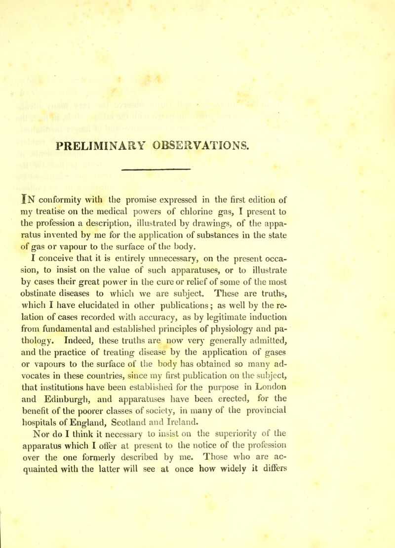 PRELIMINARY OBSEilVATIOiNS. In conformity with the promise expressed in the first edition of my treatise on the medical powers of chlorine gas, I present to the profession a description, illustrated by drawings, of the appa- ratus invented by me for the application of substances in the state of gas or vapour to the surface of the body. I conceive that it is entirely unnecessary, on the present occa- sion, to insist on the value of such apparatuses, or to illustrate by cases their great power in the cure or relief of some of the most obstinate diseases to which we are subject. These are truths, which I have elucidated in other publications; as well by the re- lation of cases recorded with accuracy, as by legitimate induction from fundamental and established principles of physiology and pa- thology. Indeed, these truths are now very generally admitted, and the practice of treating disease by the application of gases or vapours to the surface of the body has obtained so many ad- vocates in these countries, since my first publication on the subject, that institutions have been established for the purpose in London and Edinburgh, and apparatuses have been erected, for the benefit of the poorer classes of society, in many of the provincial hospitals of England, Scotland and Ireland. Nor do I think it necessary to insist on the superiority of the apparatus which I offer at present to the notice of the profession over the one formerly described by me. Those who are ac- quainted with the latter will see at once how widely it differs
