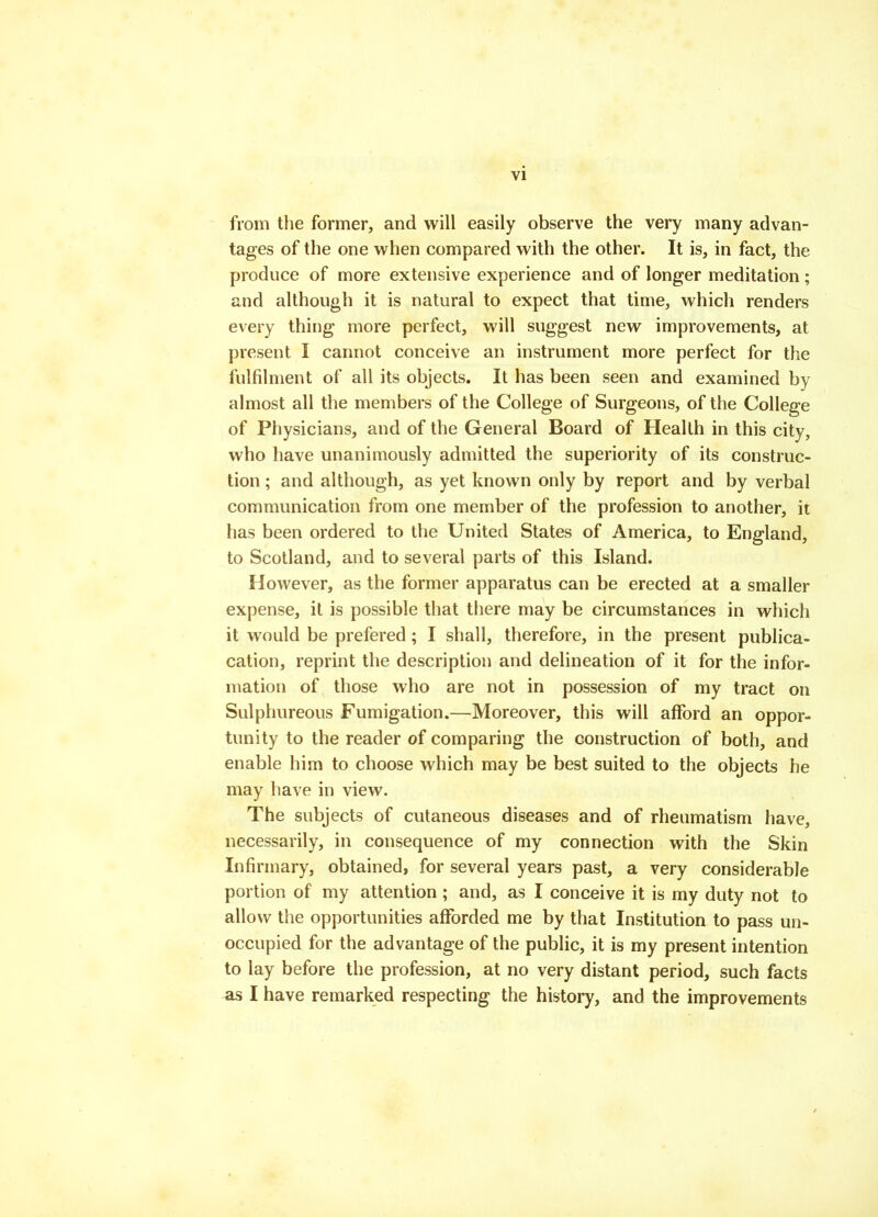 from the former, and will easily observe the very many advan- tages of the one vv^hen compared with the other. It is, in fact, the produce of more extensive experience and of longer meditation ; and although it is natural to expect that time, which renders every thing more perfect, will suggest new improvements, at present I cannot conceive an instrument more perfect for the fulfilment of all its objects. It has been seen and examined by almost all the members of the College of Surgeons, of the College of Physicians, and of the General Board of Health in this city, who have unanimously admitted the superiority of its construc- tion ; and although, as yet known only by report and by verbal communication from one member of the profession to another, it has been ordered to the United States of America, to England, to Scotland, and to several parts of this Island. However, as the former apparatus can be erected at a smaller expense, it is possible that there may be circumstances in which it would be prefered; I shall, therefore, in the present publica- cation, reprint the description and delineation of it for the infor- mation of those who are not in possession of my tract on Sulphureous Fumigation.—Moreover, this will afford an oppor- tunity to the reader of comparing the construction of both, and enable him to choose which may be best suited to the objects he may have in view. The subjects of cutaneous diseases and of rheumatism have, necessarily, in consequence of my connection with the Skin Infirmary, obtained, for several years past, a very considerable portion of my attention ; and, as I conceive it is my duty not to allow the opportunities afibrded me by that Institution to pass un- occupied for the advantage of the public, it is my present intention to lay before the profession, at no very distant period, such facts as I have remarked respecting the history, and the improvements