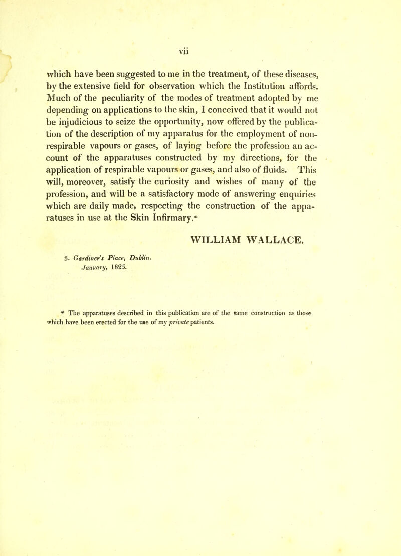 which have been suggested to me in the treatment, of these diseases, by the extensive field for observation which the Institution affords. Much of the pecuHarity of the modes of treatment adopted by me depending on applications to the skin, I conceived that it would not be injudicious to seize the opportunity! now offered by the publica- tion of the description of my apparatus for the employment of noii- respirable vapours or gases, of laying before the profession an ac- count of the apparatuses constructed by my directions, for the application of respirable vapours or gases, and also of fluids. This will, moreover, satisfy the curiosity and wishes of many of the profession, and will be a satisfactory mode of answering enquiries which are daily made, respecting the construction of the appa- ratuses in use at the Skin Infirmary.* WILLIAM WALLACE. 3. Gardiner's Place, Dublin. January, 1825. * The apparatuses described in this publication are of the same construction as those which have been erected for the use of my private patients.