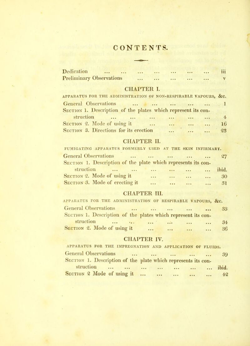 CONTENTS Dedication ... ... ,. iii Preliminary Observations ... v CHAPTER I. APPARATUS FOR THE ADMINISTRATION OF NON-RESPIRABLE VAPOURS, &C, General Observations ... ... ... 1 Section 1. Description of the plates Avhich represent its con- struction ... ... ... ... 4< Section 2. Mode of using it ... ... 16 Section S. Directions for its erection ... 23 CHAPTER n. FUMIGATING APPARATUS FORMERLY USED AT THE SKIN INFIRMARY. General Observations ... ... ... ... ... 27 Section 1. Description of the plate which represents its con- struction ... ... ... ... ibid. Sections. Mode of using it ... ... 30 Sections. Mode of erecting it ... ... 31 CHAPTER HI. APPARATUS FOR THE ADMINISTRATION OF RESPIRABLE VAPOURS, &C. General Observations ... ... ... 33 Section 1. Description of the plates which represent its con- struction ... ... ... ... 34 Section 2. Mode of using it ... ... ... ... 36 CHAPTER IV. APPARATUS FOR THE IMPREGNATION AND APPLICATION OF FLUIDS. General Observations ... ... ... ... ... 39 Section 1. Description of the plate which represents its con- struction ibid.