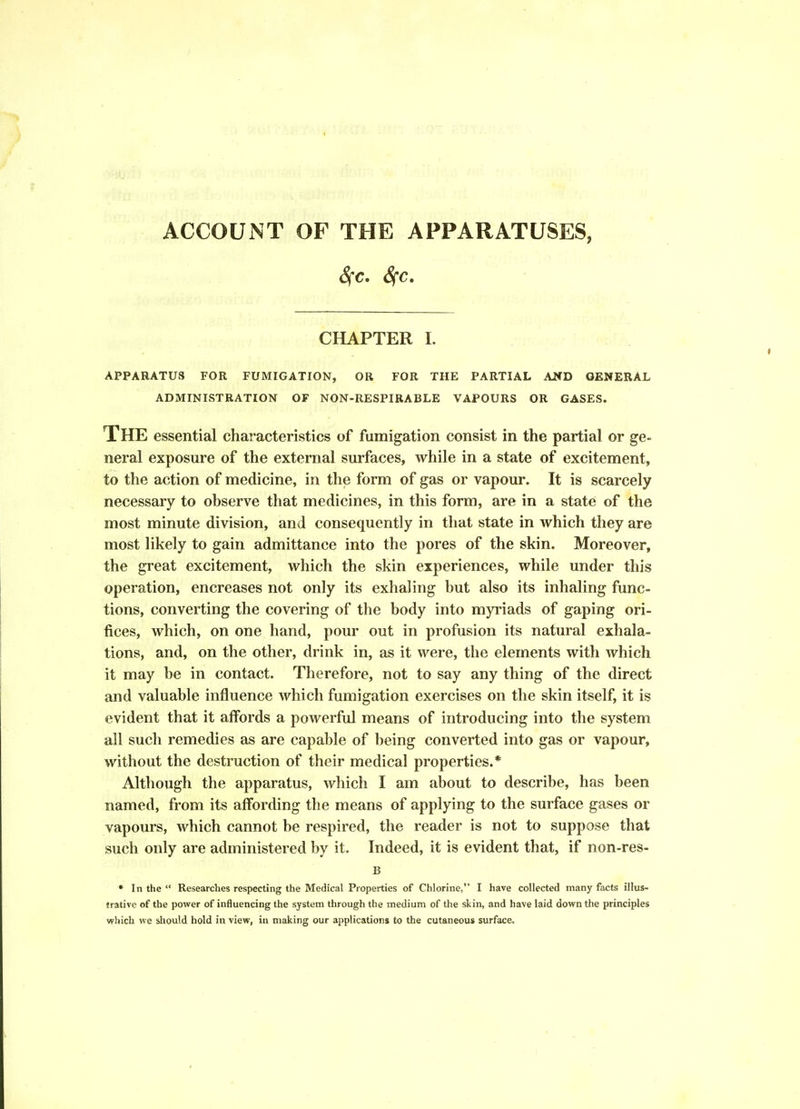 ACCOUNT OF THE APPARATUSES, Sfc, Sfc, CHAPTER I. APPARATUS FOR FUMIGATION, OR FOR THE PARTIAL AND GENERAL ADMINISTRATION OF NON-RESPIRABLE VAPOURS OR GASES. The essential characteristics of fumigation consist in the partial or ge- neral exposure of the external surfaces, while in a state of excitement, to the action of medicine, in the form of gas or vapour. It is scarcely necessary to observe that medicines, in this form, are in a state of the most minute division, and consequently in that state in which they are most likely to gain admittance into the pores of the skin. Moreover, the great excitement, which the skin experiences, while under this operation, encreases not only its exhaling but also its inhaling func- tions, converting the covering of the body into myriads of gaping ori- fices, which, on one hand, pour out in profusion its natural exhala- tions, and, on the other, drink in, as it were, the elements with which it may be in contact. Therefore, not to say any thing of the direct and valuable influence which fumigation exercises on the skin itself, it is evident that it affords a powerful means of introducing into the system all such remedies as are capable of being converted into gas or vapour, without the destruction of their medical properties.* Although the apparatus, which I am about to describe, has been named, from its affording the means of applying to the surface gases or vapours, which cannot be respired, the reader is not to suppose that such only are administered by it. Indeed, it is evident that, if non-res- B * In the  Researches respecting the Medical Properties of Chlorine, I have collected many facts illus- trative of the power of influencing the system through the medium of the skin, and have laid down the principles which we should hold in view, in making our applications to the cutaneous surface.