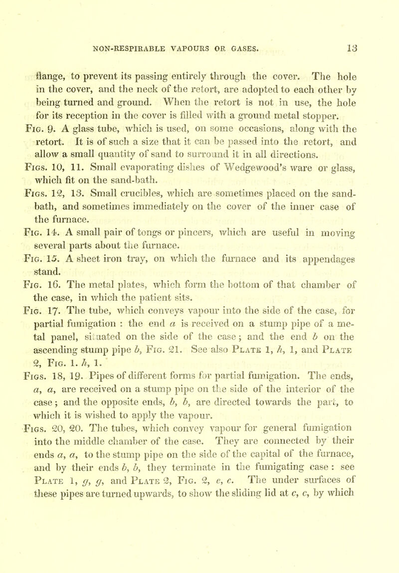 iiange, to prevent its passing entirely through, the cover. The hole in the cover, and the neck of the retort, are adopted to each other by being turned and ground. When the retort is not in use, the hole for its reception in the cover is filled with a ground metal stopper. Fig. 9. A glass tube, which is used, on some occasions, along with the retort. It is of such a size that it can be passed into the retort, and allow a small quantity of sand to surround it in all directions. Figs. 10, 11. Small evaporating dishes of Wedgewood's ware or glass, which fit on the sand-bath. Figs. 12, 13. Small crucibles, which are sometimes placed on the sand- bath, and sometimes immediately on the cover of the inner case of the furnace. Fig. 14. a small pair of tongs or pincers, which are useful in moving several parts about tiie furnace. Fig. 15. A sheet iron tray, on which the fmiiace and its appendages stand. Fig. 16. The metal plates, which form the bottom of that chamber of the case, in which the patient sits. Fig. 17. The tube, which conveys vapour into the side of the case, for partial fumigation : the end a is received on a stump pipe of a me- tal panel, si; uated on the side of the case; and the end b on the ascending stump pipe b, Fig. 21. See also Plate 1, A, 1, and Plate 2, Fig. 1. //, 1. Figs. 18, 19- Pipes of different forms for partial fumigation. The ends, a, a, are received on a stump pipe on the side of the interior of the case; and the opposite ends, b, b, are directed towards the part, to which it is wished to apply the vapour. Figs. 20, SO. The tubes, which convey vapour for general fumigation into the middle chamber of the case. They are connected by their ends a, a, to the stump pipe on the side of the capital of the furnace, and by their ends b, b, they terminate in the fumigating case : see Plate 1, </, (/, and Plate 2, Fig. 2, e, c. The under surfaces of tliese pipes are turned upwards, to show the sliding lid at c, c, by which