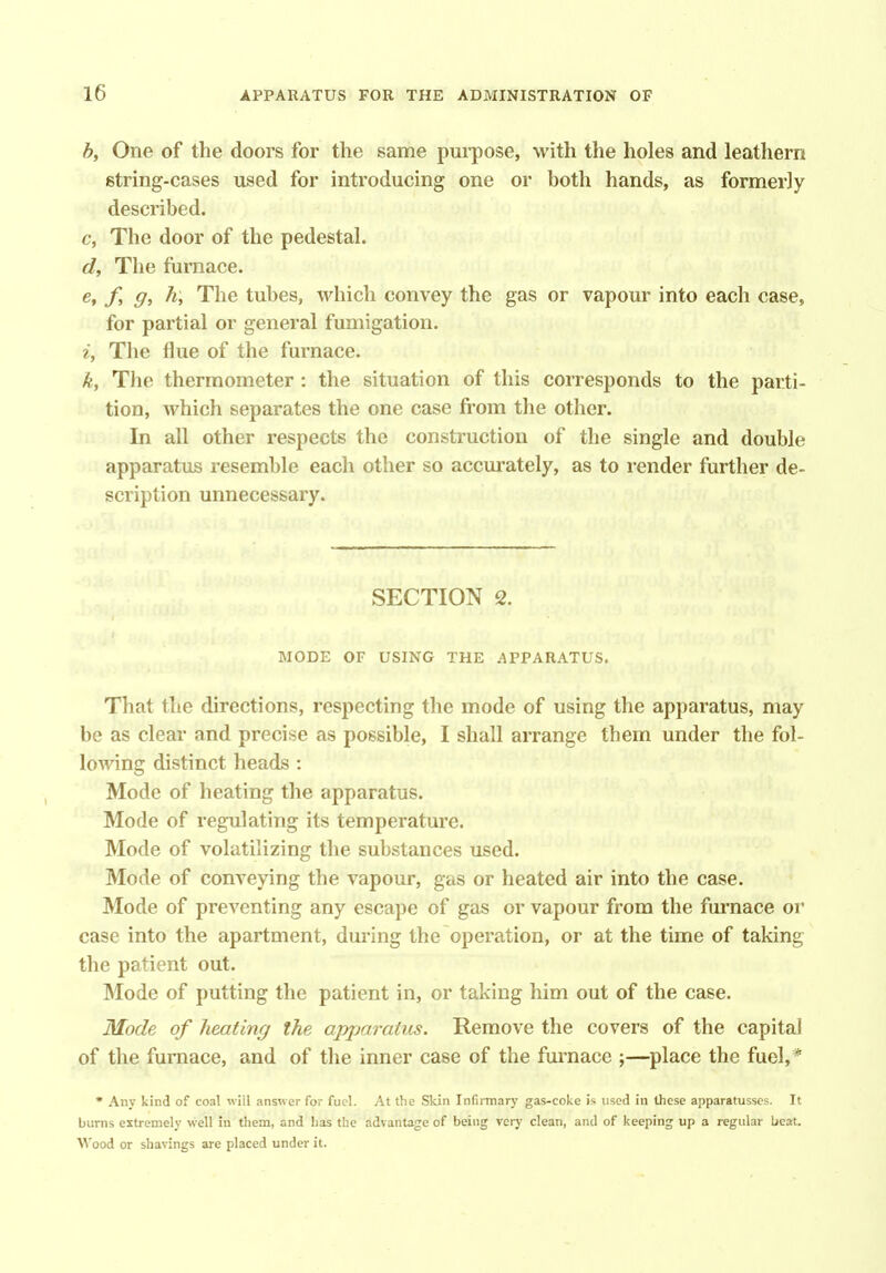 h, One of the doors for the same purpose, with the holes and leathern string-cases used for introducing one or both hands, as formerly described. c, The door of the pedestal. d, The furnace. e, f, g, h. The tubes, which convey the gas or vapour into each case, for partial or general fumigation. ^■, The flue of the furnace. k. The thermometer : the situation of this corresponds to the parti- tion, which separates the one case fi-om the other. In all other respects the construction of the single and double apparatus resemble each other so accurately, as to i-ender further de- scription unnecessary. SECTION 2. MODE OF USING THE APPARATUS. That the directions, respecting the mode of using the apparatus, may be as clear and precise as possible, I shall arrange them under the fol- lowing distinct heads : Mode of heating the apparatus. Mode of regulating its temperature. Mode of volatilizing the substances used. Mode of conveying the vapour, gas or heated air into the case. Mode of preventing any escape of gas or vapour from the fmTiace or case into the apartment, during the operation, or at the time of taking the patient out. Mode of putting the patient in, or taking him out of the case. Mode of heating the apparatus. Remove the covers of the capital of the furnace, and of the inner case of the furnace ;—place the fuel,* • Any kind of coal will answer for fuel. At the Skin Infirmary gas-coke is used in these apparatusscs. It bums extremely well in them, and has the advantage of being verj- clean, and of keeping up a regular beat. Wood or shavings are placed under it.