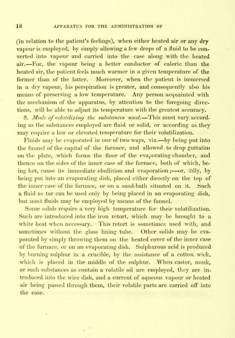 (in relation to the patient's feelings), when either heated air or any dry vapour is employed, by simply allowing a few drops of a fluid to be con- verted into vapour and carried into the case along with the heated air.—For, the vapour being a better conductor of caloric than the heated air, the patient feels much warmer in a given temperature of the former than of the latter. Moreover, when the patient is immersed in a dry vapour, his perspiration is greater, and consequently also his means of preserving a low temperature. Any person acquainted with the mechanism of the apparatus, by attention to the foregoing direc- tions, will be able to adjust its temperature with the greatest accuracy. 8. Mode of volatilizing tJie substances used.—This must vary accord- ing as the substances employed are fluid or solid, or according as they may require a low or elevated temperature for their volatilization. Fluids may be evaporated in one of two ways, viz.—by being put into the fuimel of the capital of the furnace, and allowed to drop guttatim on the plate, which forms the floor of the evaporating chamber, and thence on the sides of the inner case of the furnace, both of which, be- ing hot, cause its immediate ebullition and evaporation or, 2dly, by being put into an evaporating dish, placed either directly on the top of the inner case of the furnace, or on a sand-bath situated on it. Such a fluid as tar can be used only by being placed in an evaporating dish, but mo&t fluids may be employed by means of the funnel. Some solids require a very high temperature for their volatilization. Such are introduced into the iron retort, which may be brought to a white heat when necessary. This retort is sometimes used with, and sometimes without the glass lining tube. Other solids may be eva- porated by simply throwing them on the heated cover of the inner case of the furnace, or on an evaporating dish. Sulphurous acid is produced by burning sulphur in a crucible, by the assistance of a cotton wick, which is placed in the middle of the sulphur. Wlien castor, musk, or such substances as contain a volatile oil are employed, they are in- troduced into the wire dish, and a current of aqueous vapour or heated air being passed through them, their volatile parts are carried off into the case. I