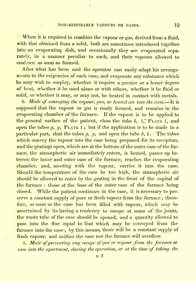 When it is required to combine the vapour or gas, derived from a fluid, with that obtained from a sohd, both are sometimes introduced together into an evaporating dish, and occasionally they are evaporated sepa- rately, in a manner peculiar to each, and their vapours allowed to coalesce as soon as formed. After what has been said the operator can easily adapt his arrange- ments to the exigencies of each case, and evaporate any substance which he may wish to employ, whether it require a greater or a lesser degree of heat, whether it be used alone or with others, whether it be fluid or solid, or whether it may, or may not, be heated in contact with metals. 4. Mode of conveying the vapour, gas, or heated air into the case.—It is supposed that the vapour or gas is ready formed, and remains in the evaporating chamber of the furnace. If the vapour is to be applied to the general surface of the patient, close the tube h, 1,'^ Plate 1, and open the tubes g, g, Plate 1 ; but if the application is to be made to a particular part, shut the tubes ^, g, and open the tube h, 1. The tubes which convey the vapour into the case being prepared for its reception, and the gratings open, which are at the bottom of the outer case of the fur- nace, the atmospheric air immediately enters, is heated, passes up be- tween the inner and outer case of the furnace, reaches the evaporating chamber, and, meeting with the vapour, carries it into the case. Should the temperature of the case be too high, the atmospheric air should be allowed to enter by the grating in the front of the capital of the furnace : those at the base of the outer case of the furnace being closed. While the patient continues in the case, it is necessary to pre- serve a constant supply of pure or fresh vapour from the furnace ; there- fore, as soon as the case has been filled with vapour, which may be ascertained by its having a tendency to escape at some of the joints, the waste tube of the case should be opened, and a quantity allowed to pass into the flue equal to that which may be conveyed from the furnace into the case; by this means, there will be a constant supply of fresh vapour, and neither the case nor the furnace will overflow. 5. Mode of preventing any escape of gas or vapour from the furnace or case into the apartment, during the operation, or at the time of taking the D 2