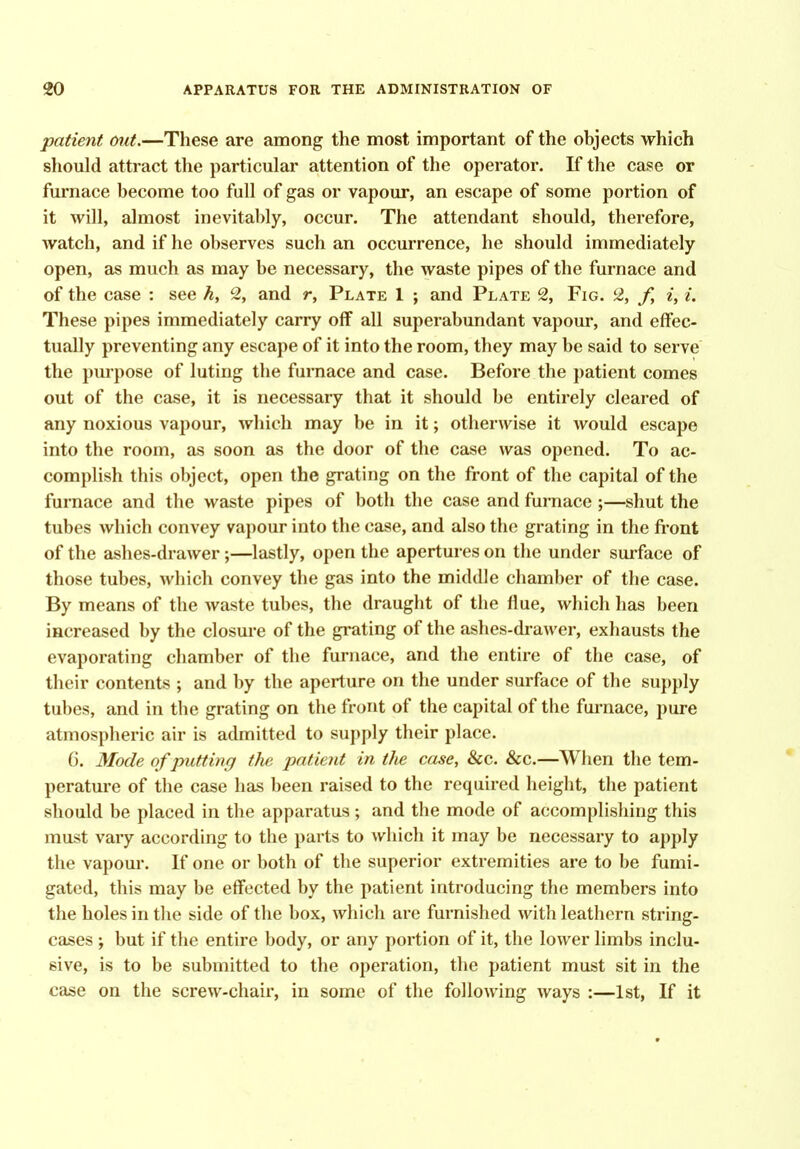 patient (mt.—These are among the most important of the objects which should attract the particular attention of the operator. If the case or furnace become too full of gas or vapour, an escape of some portion of it will, almost inevitably, occur. The attendant should, therefore, watch, and if he observes such an occurrence, he should immediately open, as much as may be necessary, the waste pipes of the furnace and of the case : see h, 2, and r, Plate 1 ; and Plate 2, Fig. 2, f, i, i. These pipes immediately carry off all superabundant vapour, and effec- tually preventing any escape of it into the room, they may be said to serve the purpose of luting the furnace and case. Before the patient comes out of the case, it is necessary that it should be entirely cleared of any noxious vapour, which may be in it; otherwise it would escape into the room, as soon as the door of the case was opened. To ac- complish this object, open the grating on the front of the capital of the furnace and the waste pipes of both the case and furnace ;—shut the tubes which convey vapour into the case, and also the grating in the front of the ashes-drawer;—lastly, open the apertures on the under sui-face of those tubes, which convey the gas into the middle chamber of the case. By means of the Avaste tubes, the draught of the flue, which has been increased by the closure of the grating of the ashes-drawer, exhausts the evaporating chamber of the furnace, and the entire of the case, of their contents ; and by the aperture on the under surface of the supply tubes, and in the grating on the front of the capital of the furnace, pure atmospheric air is admitted to supply their place. 6. Mode of putting the patient in the case. Sec. Sec.—When the tem- perature of the case has been raised to the required height, the patient should be placed in the apparatus; and the mode of accomplishing this must vary according to the parts to which it may be necessary to apply the vapour. If one or both of the superior extremities are to be fumi- gated, this may be effected by the patient introducing the members into the holes in the side of the box, which are furnished with leathern string- cases ; but if the entire body, or any portion of it, the lower limbs inclu- sive, is to be submitted to the operation, the patient must sit in the case on the screw-chair, in some of the following ways :—1st, If it