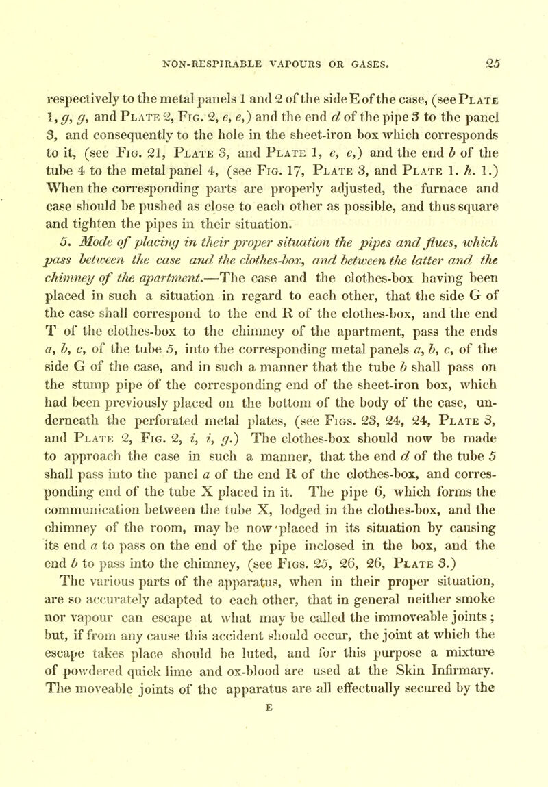 respectively to the metal panels 1 and 2 of the side E of the case, (see Plate and Plate 2, Fig. 2, e, e,) and the end d of the pipe 3 to the panel 3, and consequently to the hole in the sheet-iron box Avhich corresponds to it, (see Fig. 21, Plate 3, and Plate 1, e, e,) and the end b of the tube 4 to the metal panel 4, (see Fig. 17, Plate 3, and Plate 1. A. 1.) When the corresponding parts are properly adjusted, the furnace and case should be pushed as close to each other as possible, and thus square and tighten the pipes in their situation. 5. Mode of placing in their proper situation the pipes and flues, which pass between the case and the clothes-box, and between the latter and the chimney of the apartment.—The case and the clothes-box having been placed in such a situation in regard to each other, that the side G of the case shall correspond to the end R of the clothes-box, and the end T of the clothes-box to the chimney of the apartment, pass the ends a, b, c, of the tube 5, into the corresponding metal panels a, b, c, of the side G of the case, and in such a manner that the tube b shall pass on the stump pipe of the corresponding end of the sheet-iron box, which had been previously placed on the bottom of the body of the case, un- derneath the perforated metal plates, (see Figs. 23, 24, 24, Plate 3, and Plate 2, Fig. 2, i, i, g.) The clothes-box should now be made to approach the case in such a manner, that the end d of the tube 5 shall pass into the panel a of the end R of the clothes-box, and corres- ponding end of the tube X placed in it. The pipe 6, which forms the communication between the tube X, lodged in the clothes-box, and the chimney of the room, may be now placed in its situation by causing its end a to pass on the end of the pipe inclosed in the box, and the end b to pass into the chimney, (see Figs. 25, 26, 26, Plate 3.) The various parts of the apparatus, when in their proper situation, are so accurately adapted to each other, that in general neither smoke nor vapour can escape at what may be called the immoveable joints; but, if from any cause this accident should occur, the joint at which the escape takes place should be luted, and for this purpose a mixture of powdered quick lime and ox-blood are used at the Skin Infirmary. The moveable joints of the apparatus are all effectually secured by the e