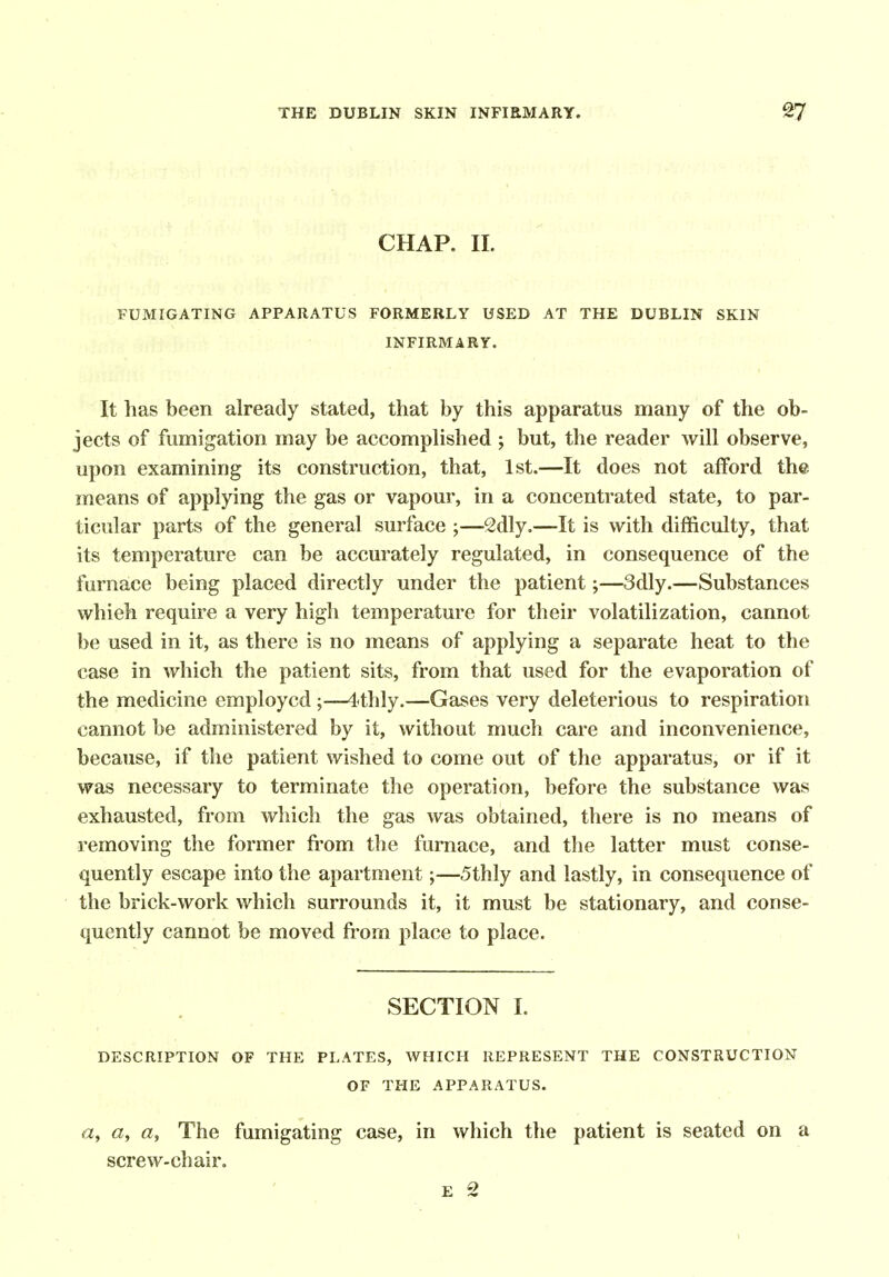 CHAP. II. FUMIGATING APPARATUS FORMERLY USED AT THE DUBLIN SKIN INFIRMARY. It has been already stated, that by this apparatus many of the ob- jects of fumigation may be accomplished ; but, the reader will observe, upon examining its construction, that, 1st.—It does not afford the means of applying the gas or vapour, in a concentrated state, to par- ticular parts of the general surface ;—2dly.—It is with difficulty, that its temperature can be accurately regulated, in consequence of the furnace being placed directly under the patient;—3dly.—Substances whieh require a very high temperature for their volatilization, cannot be used in it, as there is no means of applying a separate heat to the case in which the patient sits, from that used for the evaporation of the medicine employed;—4<thly.—Gases very deleterious to respiration cannot be administered by it, without much care and inconvenience, because, if the patient wished to come out of the apparatus, or if it vras necessary to terminate the operation, before the substance was exhausted, from which the gas was obtained, there is no means of removing the former from the furnace, and the latter must conse- quently escape into the apartment;—5thly and lastly, in consequence of the brick-work which surrounds it, it must be stationary, and conse- quently cannot be moved from place to place. SECTION I. DESCRIPTION OF THE PLATES, WHICH REPRESENT THE CONSTRUCTION OF THE APPARATUS. «, a, a, The fumigating case, in which the patient is seated on a screw-chair. E 2