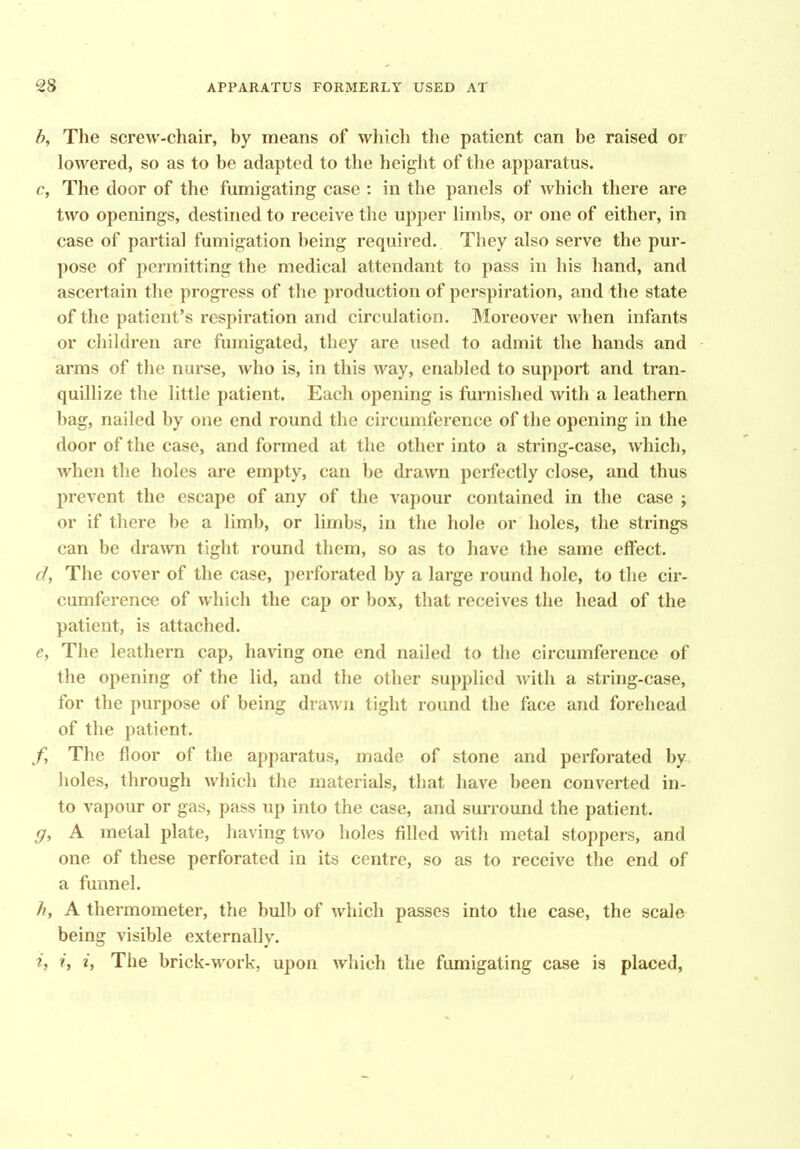 h. The screw-chair, by means of which the patient can be raised or lowered, so as to be adapted to the height of the apparatus. c, The door of the fumigating case : in the panels of which there are two openings, destined to receive the upper limbs, or one of either, in case of partial fumigation being required. They also serve the pur- pose of permitting the medical attendant to pass in his hand, and ascertain the progress of the production of perspiration, and the state of the patient's respiration and circulation. Moreover when infants or children are fumigated, they are used to admit the hands and arms of the nurse, who is, in this way, enabled to support and tran- quillize the little patient. Each opening is furnished with a leathern bag, nailed by one end round the circumference of the opening in the door of the case, and formed at the other into a string-case, which, when the holes are empty, can be drawn perfectly close, and thus prevent the escape of any of the vapour contained in the case j or if there be a limb, or limbs, in the hole or holes, the strings can be dra^vn tight round them, so as to have the same effect. d, The cover of the case, perforated by a large round hole, to the cir- cumference of which the cap or box, that receives the head of the patient, is attached. e, The leathern cap, having one end nailed to the circumference of the opening of the lid, and the other supplied with a string-case, for the purpose of being drawn tight round the face and forehead of the patient. f, The floor of the apparatus, made of stone and perforated by holes, through which the materials, that have been converted in- to vapour or gas, pass up into the case, and surround the patient. g, A metal plate, having two holes filled with metal stoppers, and one of these perforated in its centre, so as to receive the end of a funnel. //, A thermometer, the bulb of which passes into the case, the scale being visible externally. i, i, i, The brick-work, upon which the fumigating case is placed.