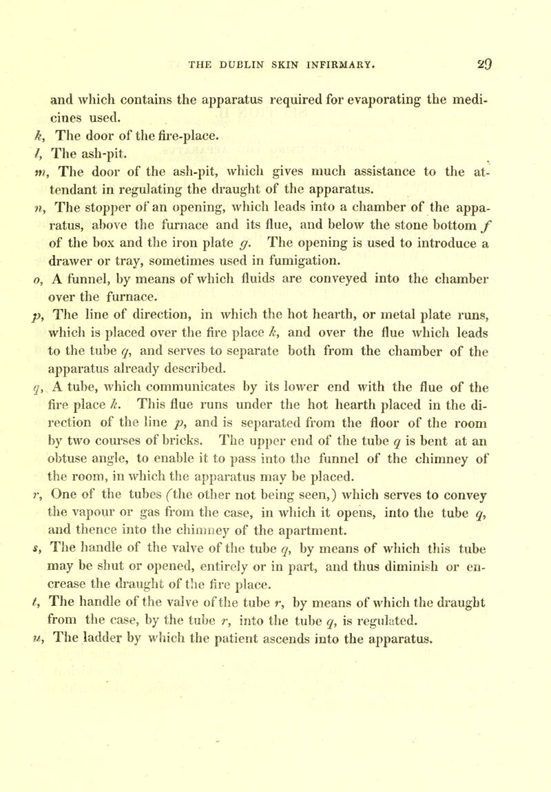 and which contains the apparatus required for evaporating the medi- cines used. k. The door of the fire-place. /, The ash-pit. m. The door of the ash-pit, which gives much assistance to the at- tendant in regulating the draught of the apparatus. n, The stopper of an opening, which leads into a chamber of the appa- ratus, above the furnace and its flue, and below the stone bottom f of the box and the iron plate g. The opening is used to introduce a drawer or tray, sometimes used in fumigation. o, A funnel, by means of which fluids are conveyed into the chamber over the furnace. The line of direction, in which the hot hearth, or metal plate runs, which is placed over the fire place A*, and over the flue which leads to the tube q, and serves to separate both from the chamber of the apparatus already described. q, A tube, which communicates by its lower end with the flue of the fire place k. This flue runs under the hot hearth placed in the di- rection of the line p, and is separated from the floor of the room by two courses of bricks. The upper end of the tube q is bent at an obtuse angle, to enable it to pass into the funnel of the chimney of the room, in which the apparatus may be placed. r, One of the tubes fthe other not being seen,) which serves to convey the vapopr or gas from the case, in which it opens, into the tube q, and thence into the chimney of the apartment. s, The handle of the valve of the tube q, by means of which this tube may be shut or opened, entirely or in part, and thus diminish or en- crease the draught of the fire place. t. The handle of the valve of the tube r, by means of which the draught from the case, by the tube r, into the tube q, is regulated. M, The ladder by which the patient ascends into the apparatus.