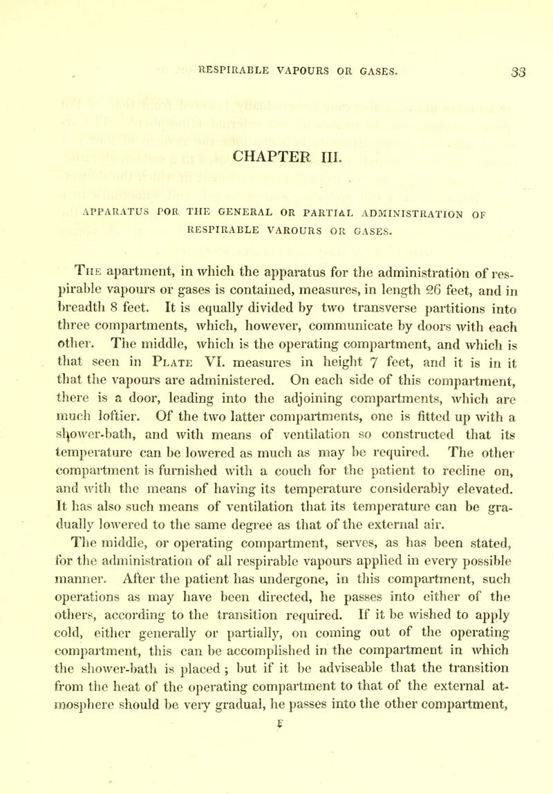 CHAPTER III, APPARATUS POR THE GENERAL OR PARTIAL ADMINISTRATION OF RESPIRABLE VAROURS OR GASES. The apartment, in which the apparatus for the administration of res- pirable vapours or gases is contained, measures, in length 9.6 feet, and in breadth 8 feet. It is equally divided by two transverse partitions into three compartments, which, however, communicate by doors with each other. The middle, which is the operating compartment, and which is that seen in Plate VL measures in height 7 feet, and it is in it that the vapours are administered. On each side of this compartment, there is a door, leading into the adjoining compartments, which are much loftier. Of the two latter compartments, one is fitted up with a slpwer-bath, and with means of ventilation so constructed that its temperature can be lowered as much as may be required. The other compartment is furnished with a couch for the patient to recline on, and with the means of having its temperature considerably elevated. It has also such means of ventilation that its temperature can be gra- dually lowered to the same degree as that of the external air. The middle, or operating compartment, serves, as has been stated, for the administration of all respirable vapours applied in every possible manner. After the patient has undergone, in this compartment, such operations as may have been directed, he passes into either of the others, according to the transition required. If it be wished to apply cold, either generally or partially, on coming out of the operating compartment, this can be accomplished in the compartment in which the shower-bath is placed ; but if it be adviseable that the transition from the heat of the operating compartment to that of the external at- mosphere should 1)e very gradual, he passes into the other compartment,