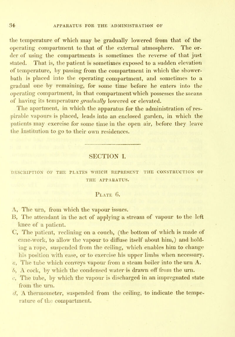 the temperature of which may be gradually lowered from that of the operating compartment to that of the external atmosphere. The or- der of using the compartments is sometimes the reverse of that just stated. That is, the patient is sometimes exposed to a sudden elevation of temperature, by passing from the compartment in which the shower- bath is placed into the operating compartment, and sometimes to a gradual one by remaining, for some time before he enters into the operating compartment, in that compartment which possesses the means of having its temperature gradually lowered or elevated. The apartment, in which the apparatus for the administration of res- pirable vapours is placed, leads into an enclosed garden, in which the patients may exercise for some time in the open air, before they leave the Institution to go to their own residences. SECTION I. description of the plates which represent the construction of the apparatus. Plate G. A, The urn, fi'om which the vapour issues. B, The attendant in the act of applying a stream of vapour to the left knee of a patient. C, The patient, reclining on a couch, (the bottom of which is made of cane-work, to allow the vapour to diffuse itself about him,) and hold- ing a rope, suspended from the ceiling, which enables him to change his position ^vith ease, or to exercise his upper limbs when necessary. a. The tube which conveys vapour fiom a steam boiler into the urn A. h, A cock, by which the condensed Avater is drawn off from the urn. c. The tube, by which the vapour is discharged in an impregnated state fi'om the urn. d, A thermometer, suspended from the ceiling, to indicate the tempe- rature of the compartment.