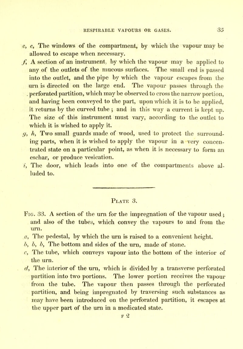 e, e, The windows of the compartment, by which the vapour may be allowed to escape when necessary. /, A section of an instrument by which the vapour may be applied to any of the outlets of the mucous surfaces. The small end is passed into the outlet, and the pipe by which the vapour escapes from the urn is directed on the large end. The vapour passes through the , perforated partition, which may be observed to cross the narrow portion, and having been conveyed to the part, upon which it is to be applied, it returns by the curved tube ; and in this way a current is kept up. The size of this instrument must vary, according to the outlet to which it is wished to apply it. ff, h, Two small guards made of wood, used to protect the surround- ing parts, when it is wished to apply the vapour in a very concen- trated state on a particular point, as when it is necessary to form an eschar, or produce vesication. i, Tlie door, which leads into one of the compartments above al- luded to. Plate 3. Fig. 33. A section of the urn for the impregnation of the vapour used; and also of the tubes, which convey the vapours to and from the urn. a, The pedestal, by which the urn is raised to a convenient height. h, b, b, The bottom and sides of the urn, made of stone. c, The tube, which conveys vapour into the bottom of the interior of the urn. d, The interior of the urn, which is divided by a transverse perforated partition into two portions. The lower portion receives the vapour from the tube. The vapour then passes through the perforated partition, and being impregnated by traversing such substances as may have been introduced on the perforated partition, it escapes at the upper part of the urn in a medicated state. F 2