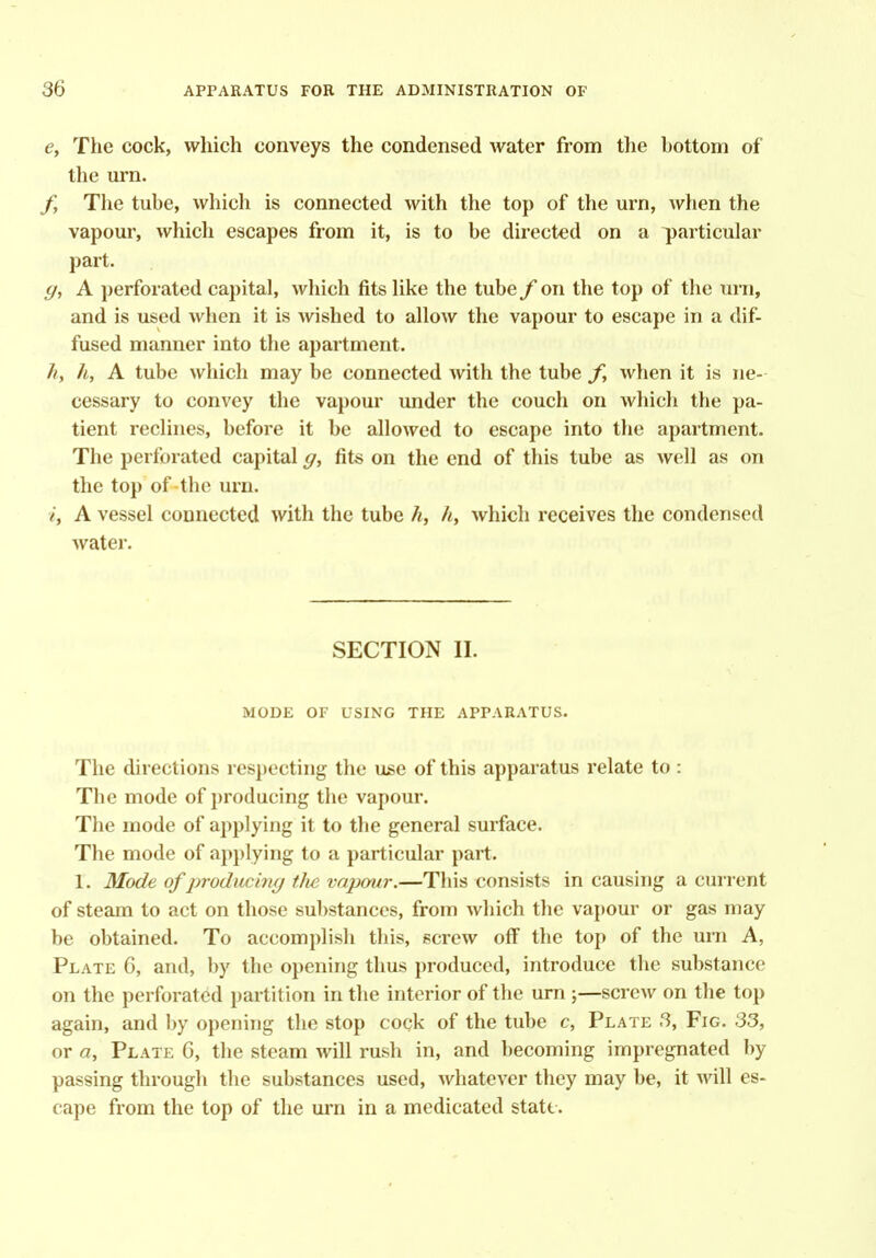 e. The cock, which conveys the condensed water from the bottom of the m'n. /, The tube, which is connected with the top of the urn, when the vapour, which escapes from it, is to be directed on a particular part. g, A perforated capital, which fits Uke the tube f on the top of the urn, and is used when it is wished to allow the vapour to escape in a dif- fused manner into the apartment. hy h, A tube which may be connected with the tube f, when it is ne- cessary to convey the vapour under the couch on wliicli the pa- tient reclines, before it be allowed to escape into the apartment. The perforated capital g, fits on the end of this tube as well as on the top of the urn. i, A vessel connected with the tube h, h, which receives the condensed water. SECTION II. MODE OF USING THE APPARATUS. The directions respecting the use of this apparatus relate to : The mode of producing the vapour. The mode of applying it to the general surface. The mode of applying to a particular part. 1. Mode of producim/ t/ie vapour.—This consists in causing a current of steam to act on those substances, from which the vapour or gas may be obtained. To accomplish this, screw off the top of the urn A, Plate 6, and, l)y the opening thus produced, introduce the substance on the perforated partition in the interior of the urn ;—screw on the top again, and by opening the stop cock of the tube c, Plate 3, Fig. 33, or a, Plate 6, the steam will rush in, and becoming impregnated by passing through the substances used, whatever they may be, it will es- cape from the top of the urn in a medicated state.
