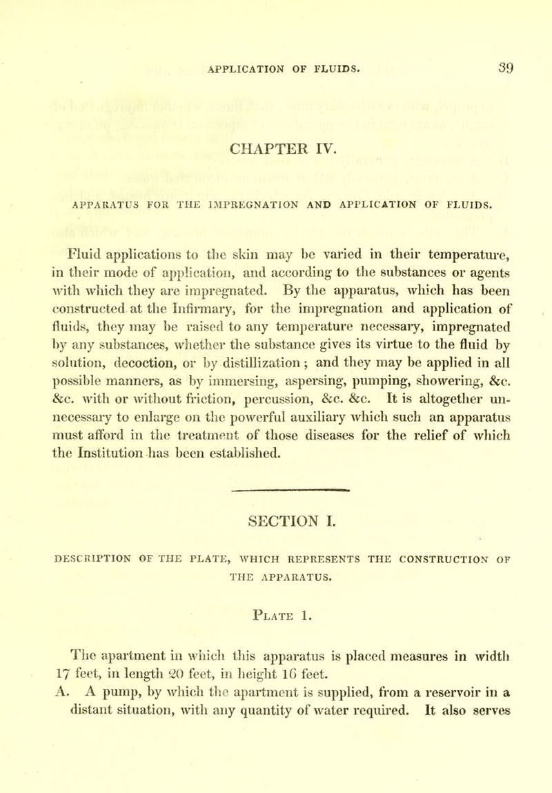 CHAPTER IV. APPARATUS FOR THE IMPREGNATION AND APPLICATION OF FLUIDS. Fluid applications to the skin may be varied in their temperature, in their mode of application, and according to the substances or agents with which they are impregnated. By the apparatus, which has been constructed at the Infirmary, for the impregnation and application of fluids, they may be raised to any temperature necessary, impregnated by any substances, whether the substance gives its virtue to the fluid by solution, decoction, or by distillization; and they may be applied in all possible manners, as by immersing, aspersing, pumping, showering, &c. &c. with or without friction, percussion, &c. &c. It is altogether un- necessary to enlarge on the powerful auxiliary which such an apparatus must affbrd in the treatment of those diseases for the relief of which the Institution has been established. SECTION I. description of the plate, which represents the construction of the apparatus. Plate 1. The apartment in which this apparatus is placed measures in width 17 feet, in length ^0 feet, in height iG feet. A. A pump, by which the apartment is supplied, from a reservoir in a distant situation, with any quantity of water required. It also serves