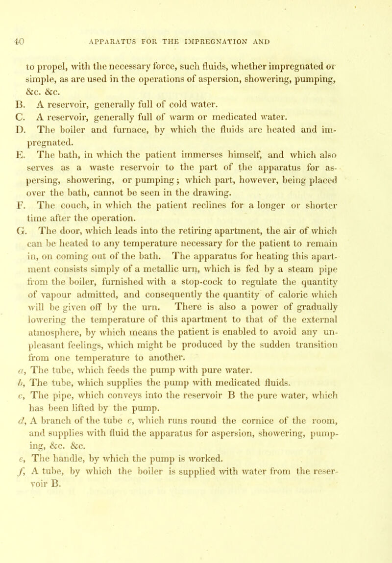 to propel, with the necessary force, such fluids, whetlier impregnated or simple, as are used in the operations of aspersion, showering, pumping, &c. &c. B. A reservoir, generally full of cold water. C. A reservoir, generally full of warm or medicated water. D. The boiler and furnace, by which the fluids are heated and im- pregnated. E. The bath, in which the patient immerses himself, and which also serves as a waste reservoir to the part of the apparatus for as- persing, showering, or pumping; which part, however, being placed over the bath, cannot be seen in the drawing. F. The couch, in which the patient reclines for a longer or shorter time after the operation. G. The door, which leads into the retiring apartment, the air of which can be heated to any temperature necessary for the patient to remain in, on coming out of the bath. The apparatus for heating this apart- ment consists simply of a metallic urn, which is fed by a steam pipe fi'om the boiler, furnished with a stop-cock to regulate the quantity of vapour admitted, and consequently the quantity of caloric which will be given off by the urn. There is also a power of gradually lowering the temperature of this apartment to that of the external atmosphere, by which means the patient is enabled to avoid any un- pleasant feelings, which might be produced by the sudden transition fi'om one temperature to another. a., The tube, which feeds the pump with pure water. h. The tube, which supplies the pump with medicated fluids. c. The pipe, which conveys into the reservoir B the pure water, which has been lifted by the pump. <7, A branch of the tube c, which runs round the cornice of the room, and supplies with fluid the apparatus for aspersion, showering, pump- ing, &c. &c. e. The handle, by which the pump is worked. jf, A tube, by which the boiler is supplied with water from the reser- voir B.