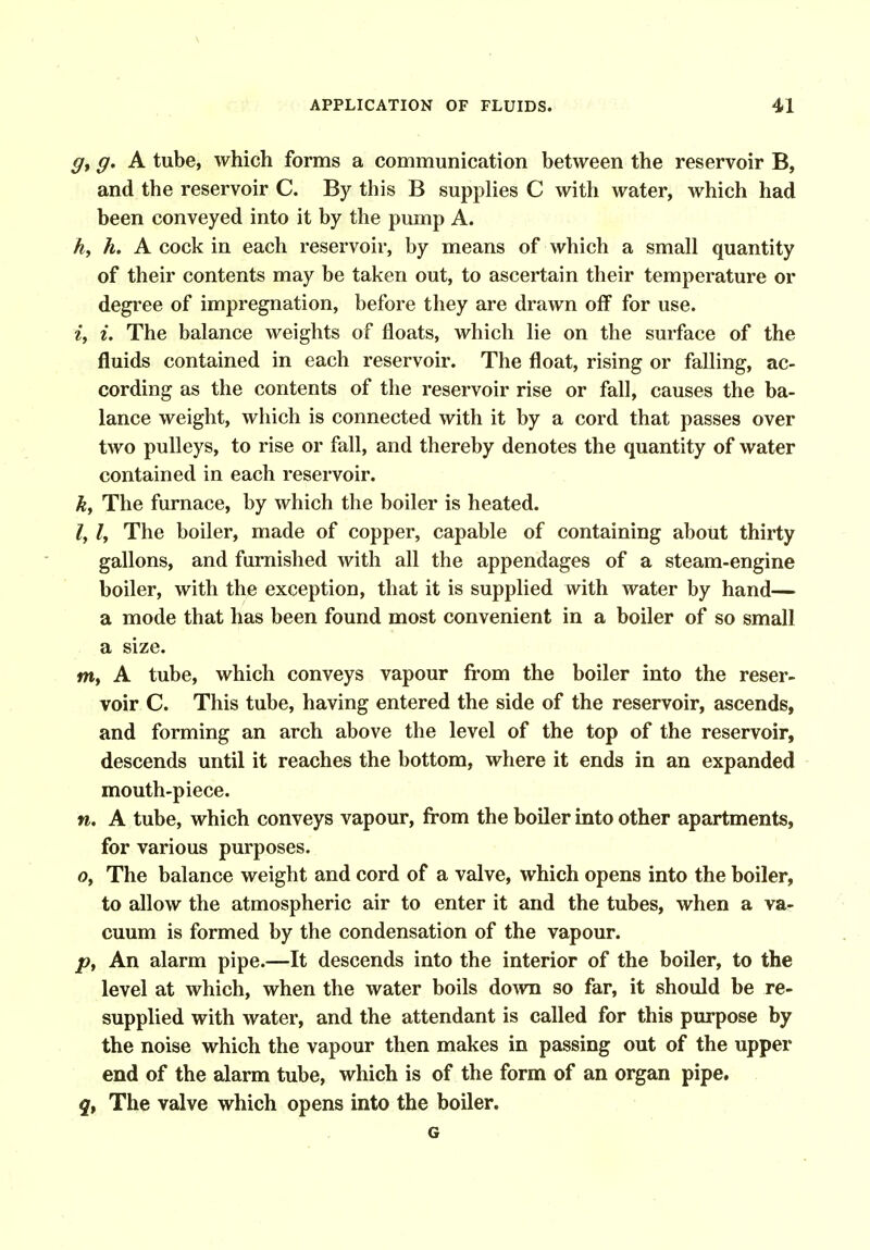 g. A tube, which forms a communication between the reservoir B, and the reservoir C. By this B supplies C with water, which had been conveyed into it by the pump A. h, h. A cock in each reservoir, by means of which a small quantity of their contents may be taken out, to ascertain their temperature or degi'ee of impregnation, before they are drawn off for use. i, i. The balance weights of floats, which lie on the surface of the fluids contained in each reservoir. The float, rising or falling, ac- cording as the contents of the reservoir rise or fall, causes the ba- lance weight, which is connected with it by a cord that passes over two pulleys, to rise or fall, and thereby denotes the quantity of water contained in each reservoir. k. The furnace, by which the boiler is heated. /, /, The boiler, made of copper, capable of containing about thirty gallons, and furnished with all the appendages of a steam-engine boiler, with the exception, that it is supplied with water by hand— a mode that has been found most convenient in a boiler of so small a size. m, A tube, which conveys vapour from the boiler into the reser- voir C. This tube, having entered the side of the reservoir, ascends, and forming an arch above the level of the top of the reservoir, descends until it reaches the bottom, where it ends in an expanded mouth-piece. n, A tube, which conveys vapour, from the boiler into other apartments, for various purposes. Oy The balance weight and cord of a valve, which opens into the boiler, to allow the atmospheric air to enter it and the tubes, when a va- cuum is formed by the condensation of the vapour. /?, An alarm pipe.—It descends into the interior of the boiler, to the level at which, when the water boils down so far, it should be re- supplied with water, and the attendant is called for this purpose by the noise which the vapour then makes in passing out of the upper end of the alarm tube, which is of the form of an organ pipe. The valve which opens into the boiler. G
