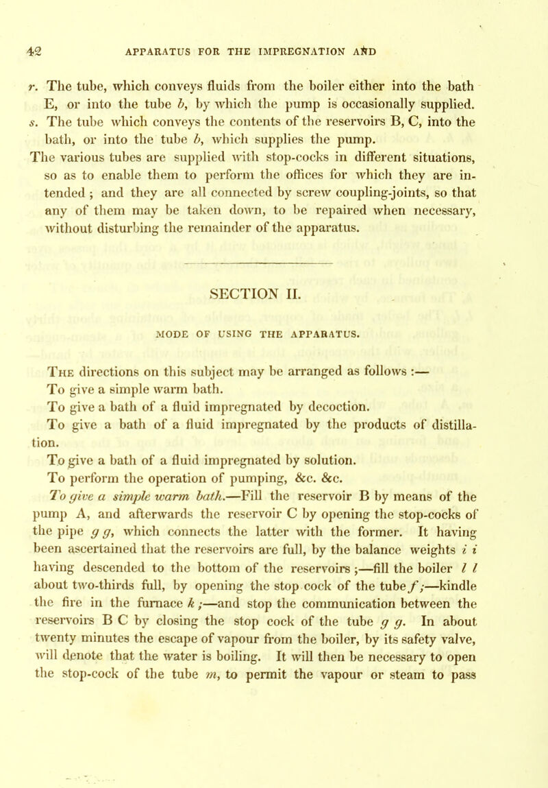 r. The tube, which conveys fluids from the boiler either into the bath E, or into the tube by which the pump is occasionally supplied. s. The tube which conveys the contents of the reservoirs B, C, into the bath, or into the tube h, which supplies the pump. The various tubes are supplied with stop-cocks in different situations, so as to enable them to perform the offices for which they are in- tended ; and they are all connected by screw coupling-joints, so that any of them may be taken down, to be repaired when necessary, without disturbing the remainder of the apparatus. SECTION II. MODE OF USING THE APPARATUS. The directions on this subject may be arranged as follows :— To give a simple wai*m bath. To give a bath of a fluid impregnated by decoction. To give a bath of a fluid impregnated by the products of distilla- tion. To give a bath of a fluid impregnated by solution. To perform the operation of pumping, &c. &c. To give a simple warm bath.—Fill the reservoir B by means of the pump A, and afterwards the reservoir C by opening the stop-cocks of the pipe g g, which connects the latter with the former. It having been ascertained that the reservoirs are full, by the balance weights i i having descended to the bottom of the reservoirs ;—fill the boiler I I about two-thirds full, by opening the stop cock of the tube/;—kindle the fire in the fiimace k;—and stop the communication between the reservoirs B C by closing the stop cock of the tube g g. In about twenty minutes the escape of vapour fi-om the boiler, by its safety valve, will denote that the water is boiling. It will then be necessary to open the stop-cock of the tube to permit the vapour or steam to pass