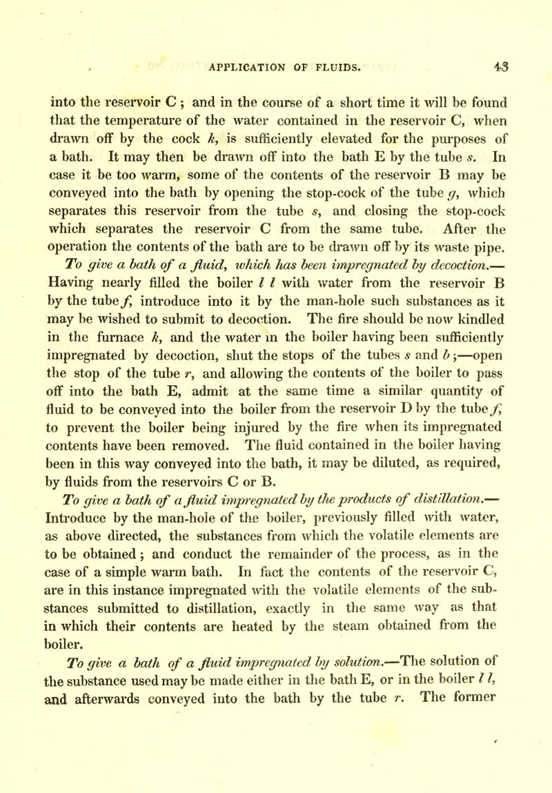 into the reseiToir C ; and in the course of a short time it will be found that the temperature of the water contained in the reservoir C, when drawn off by the cock k, is sufficiently elevated for the purposes of a bath. It may then be drawn off into the bath E by the tube s. In case it be too warm, some of the contents of the reservoir B may be conveyed into the bath by opening the stop-cock of the tube ^, which separates this reservoir from the tube and closing the stop-cock which separates the reservoir C from the same tube. After the operation the contents of the bath are to be drawn off by its waste pipe. To give a hath of a fluids which has been impregnated hy decoction.— Having nearly filled the boiler I I with water from the reservoir B by the tube introduce into it by the man-hole such substances as it may be wished to submit to decoction. The fire should be now kindled in the furnace k, and the water m the boiler having been sufficiently impregnated by decoction, shut the stops of the tubes s and h;—open the stop of the tube r, and allowing the contents of the boiler to pass off into the bath E, admit at the same time a similar quantity of fluid to be conveyed into the boiler from the reservoir D by the tube/; to prevent the boiler being injured by the fire when its impregnated contents have been removed. The fluid contained in the boiler having been in this way conveyed into the bath, it may be diluted, as required, by fluids from the reservoirs C or B. To give a bath of a fluid hniwegnated by the products of distillation.— Introduce by the man-hole of the boiler, previously filled with water, as above directed, the substances from which the volatile elements are to be obtained; and conduct the remainder of the process, as in the case of a simple warm bath. In fact the contents of the reservoir C, are in this instance impregnated with the volatile elements of the sub- stances submitted to distillation, exactly in the same way as that in which their contents are heated by the steam obtained from the boiler. To give a bath of a fluid impregnated by solution.—The solution of the substance used may be made either in the bath E, or in the boiler 11, and afterwards conveyed into the bath by the tube r. The former