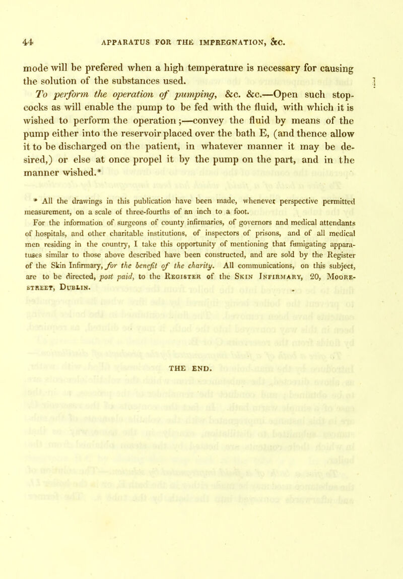 mode will be prefered when a high temperature is necessary for causing the solution of the substances used. To perform tJie operation of pumping, &c. &c.—Open such stop- cocks as will enable the pump to be fed with the fluid, with which it is wished to perform the operation;—convey the fluid by means of the pump either into the reservoir placed over the bath E, (and thence allow it to be discharged on the patient, in whatever manner it may be de- sired,) or else at once propel it by the pump on the part, and in the manner wished.* ♦ All the drawings in this publication have been made, whenever perspective permitted measurement, on a scale of three-fourths of an inch to a foot. For the information of surgeons of county infirmaries, of governors and medical attendants of hospitals, and other charitable institutions, of inspectors of prisons, and of all medical men residing in the countrj', I take this opportunity of mentioning that fumigating appara- tuses similar to those above described have been constructed, and are sold by the Register of the Skin Infirmary, for the benefit of the charity. All communications, on this subject, are to be directed, post paid, to the Kegistek of the Skin Infirmary, 20, Moore- street, DUBIIN. THE END.