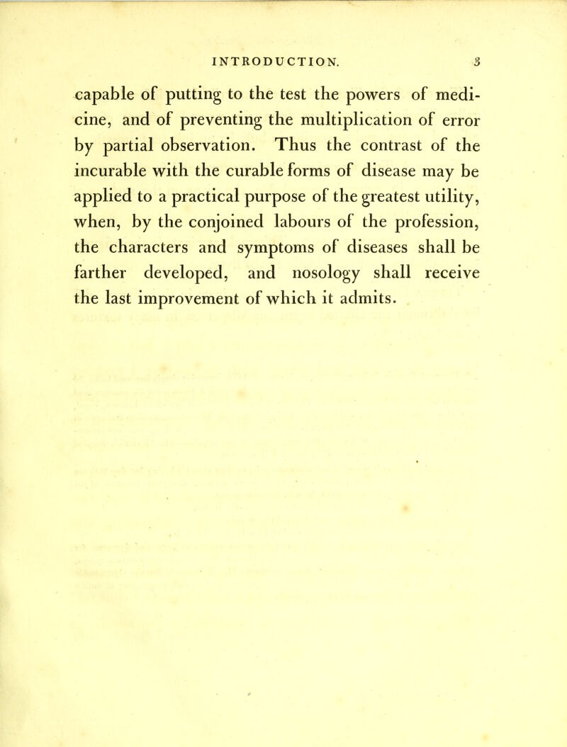 capable of putting to the test the powers of medi- cine, and of preventing the multiplication of error by partial observation. Thus the contrast of the incurable with the curable forms of disease may be applied to a practical purpose of the greatest utility, when, by the conjoined labours of the profession, the characters and symptoms of diseases shall be farther developed, and nosology shall receive the last improvement of which it admits.