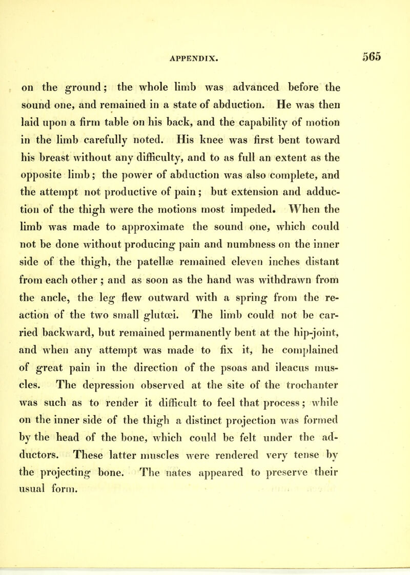 on the ground; the whole Hmb was advanced before the sound one, and remained in a state of abduction. He was then laid upon a firm table on his back, and the capability of motion in the limb carefully noted. His knee was first bent toward his breast without any difficulty, and to as full an extent as the opposite limb; the power of abduction was also complete, and the attempt not productive of pain; but extension and adduc- tion of the thigh were the motions most impeded. When the limb was made to approximate the sound one, which could not be done without producing pain and numbness on the inner side of the thigh, the patellae remained eleven inches distant from each other ; and as soon as the hand was withdrawn from the ancle, the leg flew outward with a spring from the re- action of the two small glutoei. The limb could not be car- ried backward, but remained permanently bent at the hip-joint, and when any attempt was made to fix it, he complained of great pain in the direction of the psoas and ileacus mus- cles. The depression observed at the site of the trochanter was such as to render it difficult to feel that process; while on the inner side of the thigh a distinct projection was formed by the head of the bone, which could be felt under the ad- ductors. These latter muscles were rendered very tense by the projecting bone. The nates appeared to preserve their usual form. ^