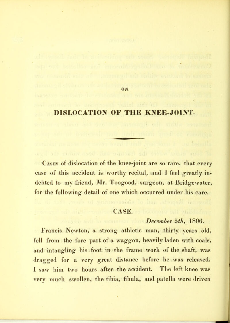 DISLOCATION OF THE KNEE-JOINT. Cases of dislocation of the knee-joint are so rare, that every case of this accident is worthy recital, and I feel greatly in- debted to my friend, Mr. Toogood, surgeon, at Bridgewater, for the following detail of one which occurred under his care. CASE. December ^th, 1806. Francis Newton, a strong athletic man, thirty years old, fell from the fore part of a waggon, heavily laden with coals, and intangling his foot in the frame work of the shaft, was dragged for a very great distance before he was released. I saw him two hours after the accident. The left knee was very much swollen, the tibia, fibula, and patella were driven