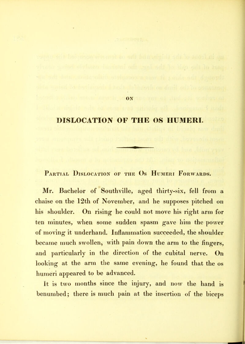 DISLOCATION OF THE OS HUMERI. Partial Dislocation of the Os Humeri Forwards. Mr. Bachelor of Southville, aged thirty-six, fell from a chaise on the 12th of November, and he supposes pitched on his shoulder. On rising* he could not move his right arm for ten minutes, when some sudden spasm gave him the power of moving it underhand. Inflammation succeeded, the shoulder became much swollen, with pain down the arm to the fingers, and particularly in the direction of the cubital nerve. On looking at the arm the same evening, he found that the os humeri appeared to be advanced. It is two months since the injury, and now the hand is benumbed; there is much pain at the insertion of the biceps