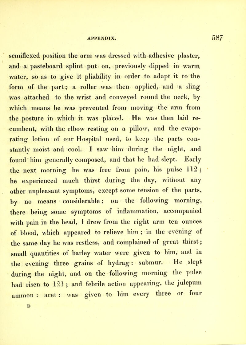 semiflexed position the arm was dressed with adhesive plaster, and a pasteboard splint put on, previously dipped in warm water, so as to give it pliability in order to adapt it to the form of the part; a roller was then applied, and a sling was attached to the wrist and conveyed round the neck, by which means he was prevented from moving the arm from the posture in which it was placed. He was then laid re- cumbent, with the elbow resting on a pillow, and the evapo- rating lotion of our Hospital used, to keep the parts con- stantly moist and cool. I saw him during the night, and found him generally composed, and that he had slept. Early the next morning he was free from pain, his pulse 112; he experienced much thirst during the day, without any other unpleasant symptoms, except some tension of the parts, by no means considerable; on the following morning, there being some symptoms of inflammation, accompanied with pain in the head, I drew from the right arm ten ounces of blood, which appeared to relieve him ; in the evening of the same day he was restless, and complained of great thirst; small quantities of barley water were given to him, and in the evening three grains of hydrag: submur. He slept during the night, and on the following morning the pulse had risen to 121 ; and febrile action appearing, the julepum amnion : acet : was given to him every three or four D