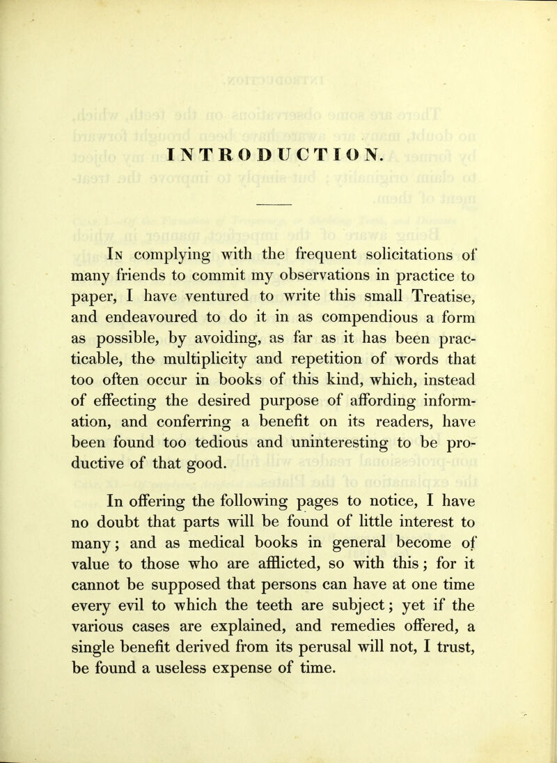 INTRODUCTION In complying with the frequent soHcitations of many friends to commit my observations in practice to paper, I have ventured to write this small Treatise, and endeavoured to do it in as compendious a form as possible, by avoiding, as far as it has been prac- ticable, the multiplicity and repetition of words that too often occur in books of this kind, which, instead of effecting the desired purpose of affording inform- ation, and conferring a benefit on its readers, have been found too tedious and uninteresting to be pro- ductive of that good. In offering the following pages to notice, I have no doubt that parts will be found of little interest to many; and as medical books in general become of value to those who are afflicted, so with this; for it cannot be supposed that persons can have at one time every evil to which the teeth are subject; yet if the various cases are explained, and remedies offered, a single benefit derived from its perusal will not, I trust, be found a useless expense of time.