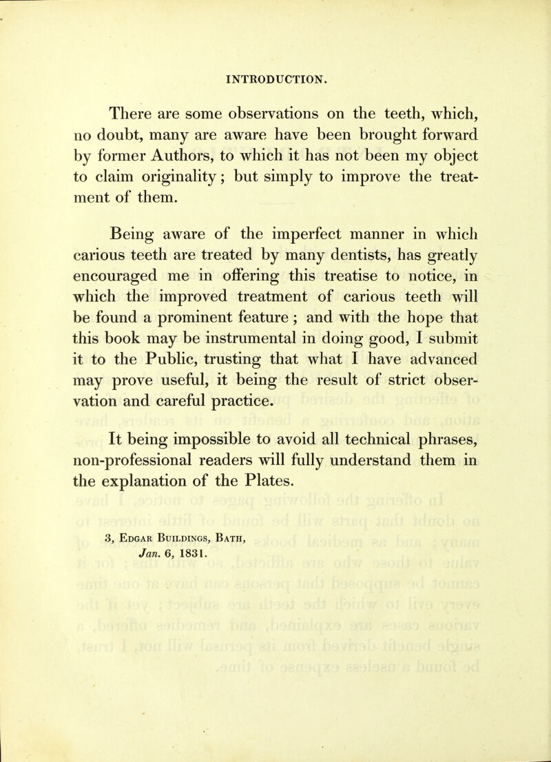 There are some observations on the teeth, which, no doubt, many are aware have been brought forward by former Authors, to which it has not been my object to claim originaUty; but simply to improve the treat- ment of them. Being aware of the imperfect manner in which carious teeth are treated by many dentists, has greatly encouraged me in offering this treatise to notice, in which the improved treatment of carious teeth will be found a prominent feature ; and with the hope that this book may be instrumental in doing good, I submit it to the Public, trusting that what I have advanced may prove useful, it being the result of strict obser- vation and careful practice. It being impossible to avoid all technical phrases, non-professional readers will fully understand them in the explanation of the Plates. 3, Edgar Buildings, Bath,