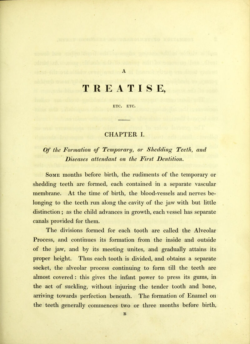 TREATISE, ETC. ETC. CHAPTER I. Of the Formation of Temporary, or Shedding Teeth, and Diseases attendant on the First Dentition. Some months before birth, the rudiments of the temporary or shedding teeth are formed, each contained in a separate vascular membrane. At the time of birth, the blood-vessels and nerves be- longing to the teeth run along the cavity of the jaw with but little distinction; as the child advances in growth, each vessel has separate canals provided for them. The divisions formed for each tooth are called the Alveolar Process, and continues its formation from the inside and outside of the jaw, and by its meeting unites, and gradually attains its proper height. Thus each tooth is divided, and obtains a separate socket, the alveolar process continuing to form till the teeth are almost covered : this gives the infant power to press its gums, in the act of suckling, without injuring the tender tooth and bone, arriving towards perfection beneath. The formation of Enamel on the teeth generally commences two or three months before birth,