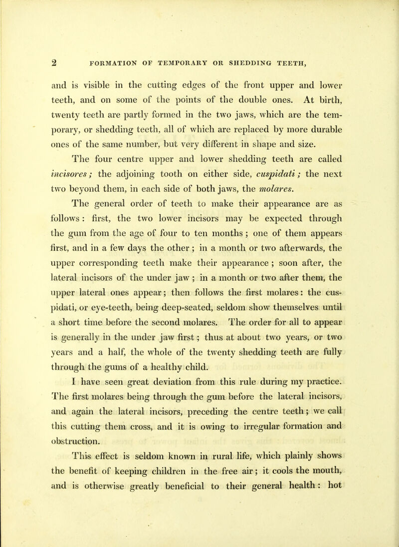 and is visible in the cutting edges of the front upper and lower teeth, and on some of the points of the double ones. At birth, twenty teeth are partly formed in the two jaws, which are the tem- porary, or shedding teeth, all of which are replaced by more durable ones of the same number, but very different in shape and size. The four centre upper and lower shedding teeth are called incisores; the adjoining tooth on either side, cuspidati; the next two beyond them, in each side of both jaws, the molar es. The general order of teeth to make their appearance are as follows: first, the two lower incisors may be expected through the gum from the age of four to ten months ; one of them appears first, and in a few days the other; in a month or two afterwards, the upper corresponding teeth make their appearance ; soon after, the lateral incisors of the under jaw; in a month or two after them, the upper lateral ones appear; then follows the first molares: the cus-.- pidati, or eye-teeth, being deep-seated, seldom show themselves until a short time before the second molares. The order for all to appear is generally in the under jaw first; thus at about two years, or two years and a half, the whole of the twenty shedding teeth are fully through the gums of a healthy child. I have seen great deviation from this rule during my practice. The first molares being through the gum before the lateral incisors, and again the lateral incisors, preceding the centre teeth; we call this cutting them cross, and it is owing to irregular formation and obstruction. This effect is seldom known in rural life, which plainly shows the benefit of keeping children in the free air; it cools the mouth, and is otherwise greatly beneficial to their general health: hot