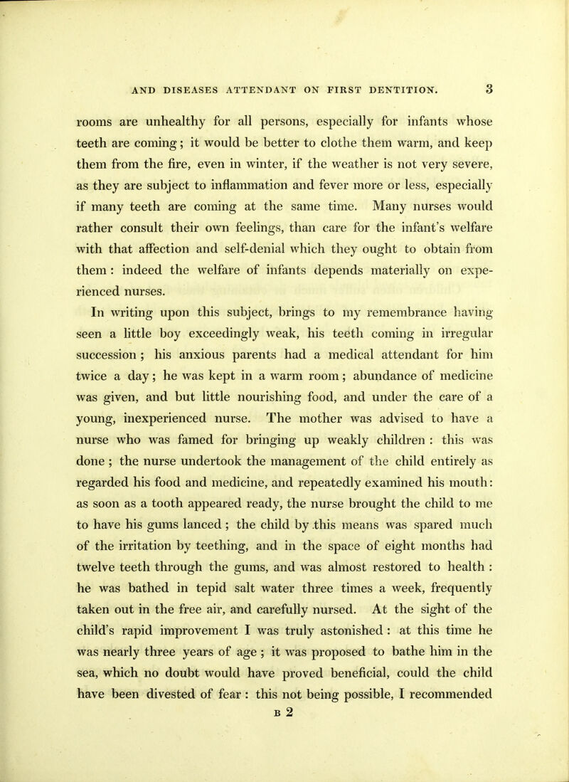 rooms are unhealthy for all persons, especially for infants whose teeth are coming; it would be better to clothe them warm, and keep them from the fire, even in winter, if the weather is not very severe, as they are subject to inflammation and fever more or less, especially if many teeth are coming at the same time. Many nurses would rather consult their own feelings, than care for the infant's welfare with that affection and self-denial which they ought to obtain from them : indeed the welfare of infants depends materially on expe- rienced nurses. In writing upon this subject, brings to my remembrance having seen a little boy exceedingly weak, his teeth coming in irregular succession ; his anxious parents had a medical attendant for him twice a day; he was kept in a warm room; abundance of medicine was given, and but little nourishing food, and under the care of a young, inexperienced nurse. The mother was advised to have a nurse who was famed for bringing up weakly children : this was done ; the nurse undertook the management of the child entirely as regarded his food and medicine, and repeatedly examined his mouth: as soon as a tooth appeared ready, the nurse brought the child to me to have his gums lanced ; the child by .this means was spared much of the irritation by teething, and in the space of eight months had twelve teeth through the gums, and was almost restored to health : he was bathed in tepid salt water three times a week, frequently taken out in the free air, and carefully nursed. At the sight of the child's rapid improvement I was truly astonished : at this time he was nearly three years of age ; it was proposed to bathe him in the sea, which no doubt would have proved beneficial, could the child have been divested of fear : this not being possible, I recommended B 2