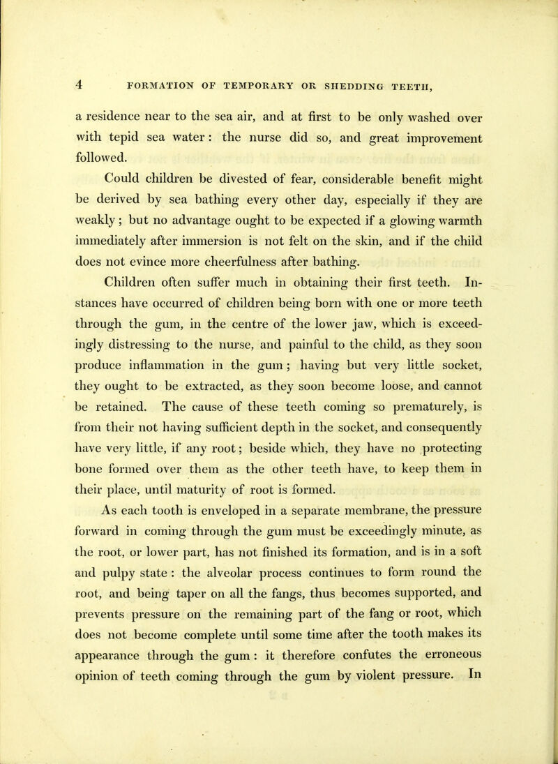 a residence near to the sea air, and at first to be only washed over with tepid sea water : the nurse did so, and great improvement followed. Could children be divested of fear, considerable benefit might be derived by sea bathing every other day, especially if they are weakly; but no advantage ought to be expected if a glowing warmth immediately after immersion is not felt on the skin, and if the child does not evince more cheerfulness after bathing. Children often suffer much in obtaining their first teeth. In- stances have occurred of children being born with one or more teeth through the gum, in the centre of the lower jaw, which is exceed- ingly distressing to the nurse, and painful to the child, as they soon produce inflammation in the gum; having but very little socket, they ought to be extracted, as they soon become loose, and cannot be retained. The cause of these teeth coming so prematurely, is from their not having sufficient depth in the socket, and consequently have very little, if any root; beside which, they have no protecting bone formed over them as the other teeth have, to keep them in their place, until maturity of root is formed. As each tooth is enveloped in a separate membrane, the pressure forward in coming through the gum must be exceedingly minute, as the root, or lower part, has not finished its formation, and is in a soft and pulpy state : the alveolar process continues to form round the root, and being taper on all the fangs, thus becomes supported, and prevents pressure on the remaining part of the fang or root, which does not become complete until some time after the tooth makes its appearance through the gum : it therefore confutes the erroneous opinion of teeth coming through the gum by violent pressure. In