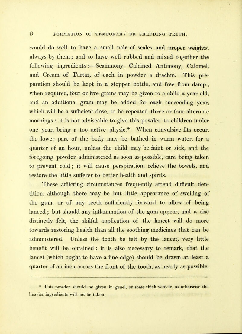 would do well to have a small pair of scales, and proper weights, always by them; and to have well rubbed and mixed together the following ingredients :—Scammony, Calcined Antimony, Calomel, and Cream of Tartar, of each in powder a drachm. This pre- paration should be kept in a stopper bottle, and free from damp; when required, four or five grains may be given to a child a year old, and an additional grain may be added for each succeeding year, which will be a sufficient dose, to be repeated three or four alternate mornings : it is not adviseable to give this powder to children under one year, being a too active physic* When convulsive fits occur, the lower part of the body may be bathed in warm water, for a ([uarter of an hour, unless the child may be faint or sick, and the foregoing powder administered as soon as possible, care being taken to prevent cold; it will cause perspiration, relieve the bowels, and restore the little sufferer to better health and spirits. These afflicting circumstances frequently attend difficult den- tition, although there may be but little appearance of swelling of the gum, or of any teeth sufficiently forward to allow of being lanced; but should any inflammation of the gum appear, and a rise distinctly felt, the skilful application of the lancet will do more towards restoring health than all the soothing medicines that can be administered. Unless the tooth be felt by the lancet, very little benefit will be obtained : it is also necessary to remark, that the lancet (which ought to have a fine edge) should be drawn at least a quarter of an inch across the front of the tooth, as nearly as possible. * This powder should be given in gruel, or some thick vehicle, as otherwise the heavier ingredients will not be taken.