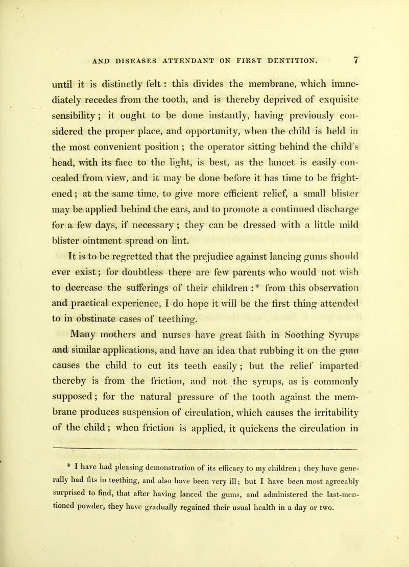 until it is distinctly felt: this divides the membrane, which imme- diately recedes from the tooth, and is thereby deprived of exquisite sensibility ; it ought to be done instantly, having previously con- sidered the proper place, and opportunity, when the child is held in the most convenient position ; the operator sitting behind the child's head, with its face to the light, is best, as the lancet is easily con- cealed from view, and it may be done before it has time to be fright- ened ; at the same time, to give more efficient relief, a small blister may be applied behind the ears, and to promote a continued discharge for a few days, if necessary; they can be dressed with a little mild bhster ointment spread on lint. It is to be regretted that the prejudice against lancing gums should ever exist; for doubtless there are few parents who would not wish to decrease the sufferings of their children :* from this observation and practical experience, I do hope it will be the first thing attended to in obstinate cases of teething. Many mothers and nurses have great faith in Soothing Syrups and similar applications, and have an idea that rubbing it on the gum causes the child to cut its teeth easily ; but the relief imparted thereby is from the friction, and not the syrups, as is commonly supposed; for the natural pressure of the tooth against the mem- brane produces suspension of circulation, which causes the irritability of the child; when friction is applied, it quickens the circulation in * I have had pleasing demonstration of its efficacy to my children; they have gene- rally had fits in teething, and also have been very ill; but I have been most agreeably surprised to find, that after having lanced the gums, and administered the last-men- tioned powder, they have gradually regained their usual health in a day or two.